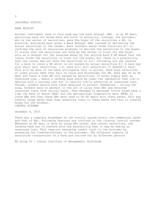 5
[BUSINESS ETHICS]
BANK RECEIPT
Another instrument used in this scam was the bank receipt (BR). In an RF deal,
securities were not moved back and forth in actuality. Instead, the borrower,
who is the seller of securities, gave the buyer of the securities a BR. In
practice, borrowing bank gives a Bank Receipt (BR) instead of delivering the
actual securities to the lender. Bank receipts serve three functions â€€ it
confirms the sale of securities promises to deliver the securities to the buyer.
It states that the securities are held by the seller in trust for the buyer.
acts as a receipt for the received money by the selling bank A BR means that the
issuer holds the securities in trust for the buyer, but there is a possibility
that the issuer may not have the securities at all. Following are the reasons
for a bank to issue a BR which is not backed by actual securities â€€ A bank may
also short sell securities, i.e. bank will sell securities it doesnâ€€t have.
This will be done if the bank anticipates fall in prices. Bank buys securities
at lower prices when they fall in value and discharges the BR. Bank may do an RF
deal and issue a fake BR (not backed by securities) if banks simply want an
unsecured loan , where a lending bank would be under the impression that itâ€€s
dealing with a secured loan but in reality itâ€€s advancing an unsecured loan.
Though, lenders should have taken measures to protect themselves . During the
scam, brokers were so perfect in the art of using fake BRs and obtained
unsecured loans from various banks. They managed to persuade little known bank s
like the Bank of Karad (BOK) and the metropolitan Cooperative Bank (MCB) to
issue BRs and then these BRs were used to do RF deals with other banks. This way
several large banks made huge unsecured loans to these banks and thus it created
money for the brokers.
CONTROL SYSTEMS
December 9, 2010
There was a complete breakdown of the control system within the commercial banks
and that of RBI. Following features are involved in the internal control system:
Whenever an RF deal is done by using BRs rather than actual securities, the
lending bank has to contend with the possibility that it may be making an
unsecured loan. This requires assigning credit limit to the borrower by
assessing the creditworthiness of the borrower. The different aspects of
securities transactions of a bank are carried out by different persons
Â© Group IV | Indian Institute of Management, Kozhikode

 