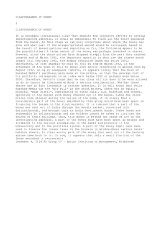 DISAPPEARANCE OF MONEY
6
DISAPPEARANCE OF MONEY
It is becoming increasingly clear that despite the intensive efforts by several
investigating agencies, it would be impossible to trace all the money swindled
from the banks. At this stage we can only conjecture about where the money has
gone and what part of the misappropriated amount would be recovered. Based on
the result of investigations and reporting so far, the following appear to be
the possibilities: A large amount of the money was perhaps invested in shares.
However, since the share prices have dropped steeply from the peak they reached
towards end of March 1992, the important question is what are the shares worth
today? Till February 1992, the Bombay Sensitive Index was below 2000;
thereafter, it rose sharply to peak at 4500 by end of March 1992. In the
aftermath of the scam it fell to about 2500 before recovering to around 3000 by
August 1992. Going by newspaper reports, it appears likely that the bulk of
Harshad Mehta's purchases were made at low prices, so that the average cost of
his portfolio corresponds to an index well below 2500 or perhaps even below
2000. Therefore, Mehta's claim that he can clear all his dues if he were allowed
to do so cannot be dismissed without a serious consideration. Whether these
shares are in fact traceable is another question. It is well known that while
Harshad Mehta was the "big bull" in the stock market, there was an equally
powerful "bear cartel", represented by Hiten Dalal, A.D. Narottam and others,
operating in the market with money cheated out of the banks. Since the stock
prices rose steeply during the period of the scam, it is likely that a
considerable part of the money swindled by this group would have been spent on
financing the losses in the stock markets. It is rumored that a part of the
money was sent out of India through the Havala racket, converted into
dollars/pounds, and brought back as India Development Bonds. These bonds are
redeemable in dollars/pounds and the holders cannot be asked to disclose the
source of their holdings. Thus, this money is beyond the reach of any of the
investigating agencies. A part of the money must have been spent as bribes and
kickbacks to the various accomplices in the banks and possibly in the
bureaucracy and in the political system. A part of the money might have been
used to finance the losses taken by the brokers to window-dress various banks'
balance sheets. In other words, part of the money that went out of the banking
system came back to it. In sum, it appears that only a small fraction of the
funds swindled is recoverable.
December 9, 2010 Â© Group IV | Indian Institute of Management, Kozhikode

 