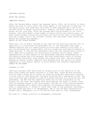 7
[BUSINESS ETHICS]
AFTER THE SCANDAL
IMMEDIATE IMPACT:
After the Harshad Mehta scandal was exposed, April, 1992, the situation in share
market was that of utter chaos. The first impact of the scam was a steep fall in
the share prices. The index fell from 4500 to 2500 representing a loss of Rs.
100,000 crores in market capitalization. However, the major damage to the stock
market did not stop here. Since the accused were active brokers in the stock
markets, they had traded a large number of shares during the previous year. All
these shares became tainted and worthless and could not be used in the market.
This was a great loss to the innocent investor who had bought these shares much
before the scandal was exposed.
IMPACT ON THE INDIAN ECONOMY
There was a lot of media coverage on the scam and the political parties left no
opportunity in criticizing the government for it. The government was under
immense pressure and its liberalization policies were severely criticized. It
was also believed that Harshad Mehta and his accomplices were behind framing of
these policies. In the end the government had to put the liberalization plans on
hold. SEBI had to postpone the sanctioning of private sector mutual funds.
Implementation of some aspects of the Narasimham Committee recommendations on
the banking system had to be delayed. The much talked about entry of foreign
pension funds and mutual funds became more remote than ever. The Euro-issues
planned by several Indian companies were delayed since the ability of Indian
companies to raise equity capital in world markets was severely compromised.
IMPACT ON THE BANKS
December 9, 2010
Fake bank receipts (BR) which were an integral part of the execution of the
whole scam landed the banks involved in a tight spot. These BR were declared
void and public money was at stake. At least ten prominent banks were involved
in this; some of them being SBI, Standard Chartered and a subsidiary of RBI. The
scam could have been checked in time with proper policies and verifications. The
government, the RBI and the commercial banks are as much accountable as the
brokers for the scam. The brokers were encouraged by the banks to divert funds
from the banking system to the stock market. The RBI too stood indicted because
despite knowledge about banks over-stepping the boundaries demarcating their
arena of operations, it failed to check them. Some of the prominent individuals
who were penalized were K. M. Margabandhu, CMD of the UCO Bank (Arrested and
sacked) and V. Mahadevan, one of the MD the State Bank of India (Suspended).
Â© Group IV | Indian Institute of Management, Kozhikode

 