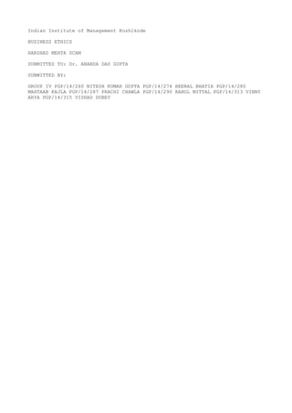 Indian Institute of Management Kozhikode
BUSINESS ETHICS
HARSHAD MEHTA SCAM
SUBMITTED TO: Dr. ANANDA DAS GUPTA
SUBMITTED BY:
GROUP IV PGP/14/260 NITESH KUMAR GUPTA PGP/14/274 HEERAL BHATIA PGP/14/280
MAHTAAB KAJLA PGP/14/287 PRACHI CHAWLA PGP/14/290 RAHUL MITTAL PGP/14/313 VINNY
ARYA PGP/14/315 VISHAD DUBEY

 