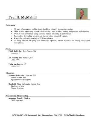 (845) 386-5471 ▪ 38 Buttonwood Rd., Bloomingburg, NY 12721 ▪ PHMcMahill@Gmail.com
Paul H. McMahill
Experience
 40 years of experience working in art foundries, primarily in sculpture casting.
 Skills include supervising ceramic shell molding, sand molding, melting and pouring, and divesting.
 Over 20 years experience testing ceramic slurries for quality & performance.
 Responsible for tracking projects and staying within estimated budgets.
 Knowledge and understanding of OSHA regulations.
 As Safety Director, air quality was continually improved, and the incidence and severity of accidents
was reduced.
Work
Polich Tallix Inc. Rock Tavern, NY
1996-2015
Art Foundry Inc. Sante Fe, NM
1994-1996
Tallix Inc. Beacon, NY
1982-1993
Education
Syracuse University, Syracuse, NY
Master of Fine Arts
Specialization in sculpture
Humboldt State University, Arcata, CA
Bachelor of Arts
Major: Sculpture
Professional Membership
American Foundry Society
2009 to present
 