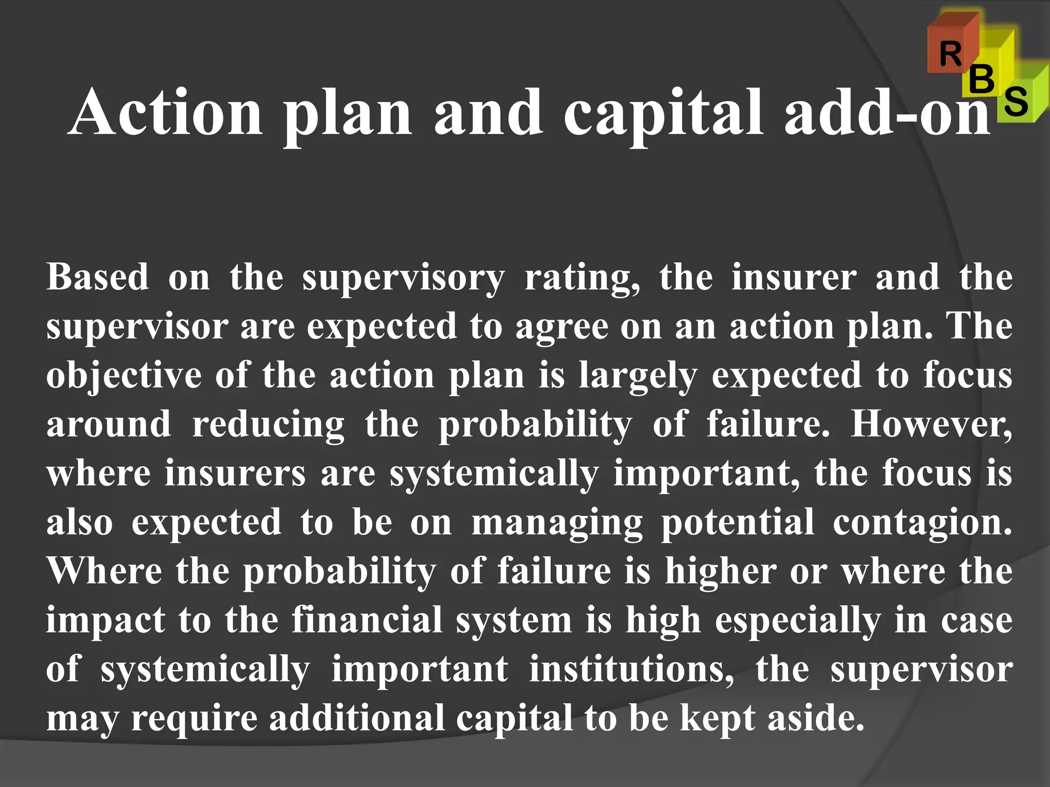 Action plan and capital add-on
Based on the supervisory rating, the insurer and the
supervisor are expected to agree on an action plan. The
objective of the action plan is largely expected to focus
around reducing the probability of failure. However,
where insurers are systemically important, the focus is
also expected to be on managing potential contagion.
Where the probability of failure is higher or where the
impact to the financial system is high especially in case
of systemically important institutions, the supervisor
may require additional capital to be kept aside.
S
B
R
 