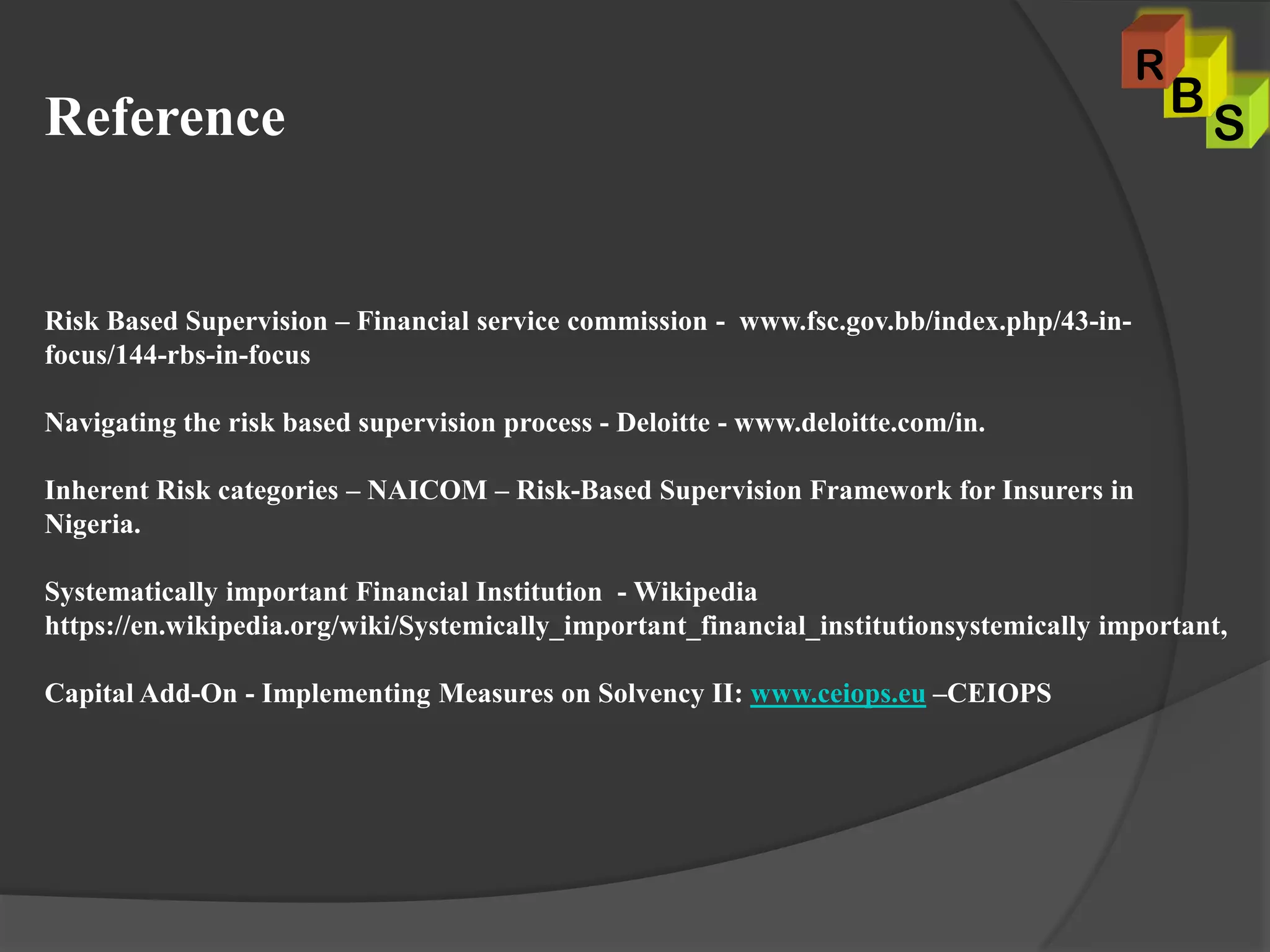 Reference
Risk Based Supervision – Financial service commission - www.fsc.gov.bb/index.php/43-in-
focus/144-rbs-in-focus
Navigating the risk based supervision process - Deloitte - www.deloitte.com/in.
Inherent Risk categories – NAICOM – Risk-Based Supervision Framework for Insurers in
Nigeria.
Systematically important Financial Institution - Wikipedia
https://en.wikipedia.org/wiki/Systemically_important_financial_institutionsystemically important,
Capital Add-On - Implementing Measures on Solvency II: www.ceiops.eu –CEIOPS
S
B
R
 