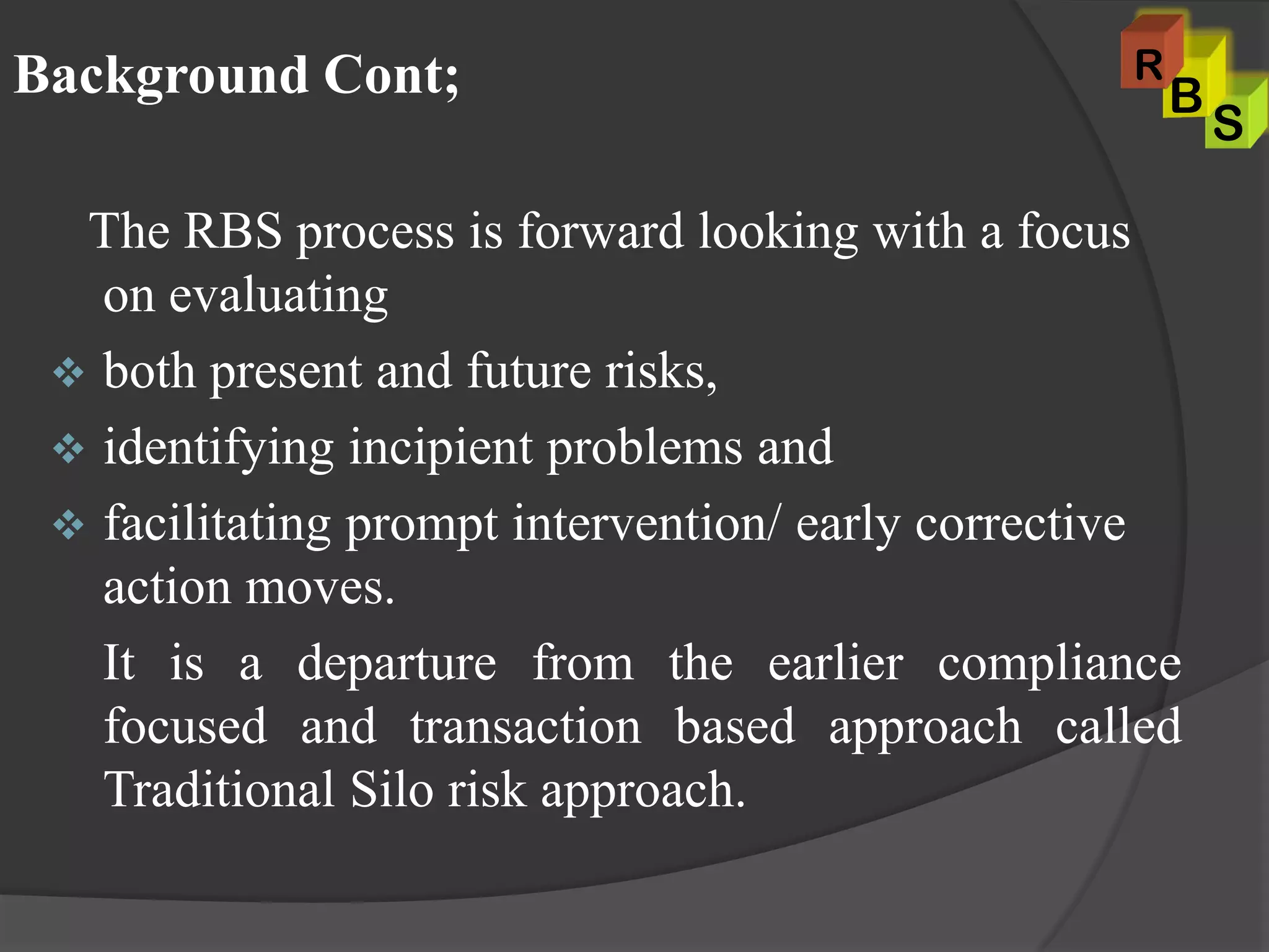 The RBS process is forward looking with a focus
on evaluating
 both present and future risks,
 identifying incipient problems and
 facilitating prompt intervention/ early corrective
action moves.
It is a departure from the earlier compliance
focused and transaction based approach called
Traditional Silo risk approach.
Background Cont;
S
B
R
 