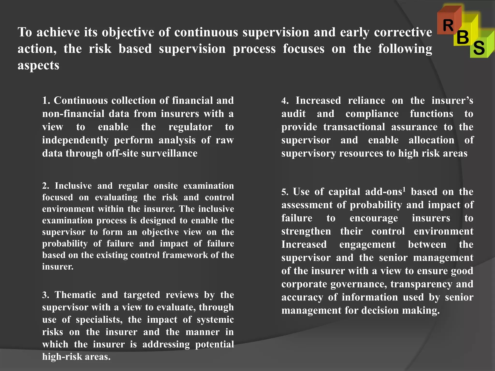 1. Continuous collection of financial and
non-financial data from insurers with a
view to enable the regulator to
independently perform analysis of raw
data through off-site surveillance
2. Inclusive and regular onsite examination
focused on evaluating the risk and control
environment within the insurer. The inclusive
examination process is designed to enable the
supervisor to form an objective view on the
probability of failure and impact of failure
based on the existing control framework of the
insurer.
3. Thematic and targeted reviews by the
supervisor with a view to evaluate, through
use of specialists, the impact of systemic
risks on the insurer and the manner in
which the insurer is addressing potential
high-risk areas.
4. Increased reliance on the insurer’s
audit and compliance functions to
provide transactional assurance to the
supervisor and enable allocation of
supervisory resources to high risk areas
5. Use of capital add-ons1 based on the
assessment of probability and impact of
failure to encourage insurers to
strengthen their control environment
Increased engagement between the
supervisor and the senior management
of the insurer with a view to ensure good
corporate governance, transparency and
accuracy of information used by senior
management for decision making.
To achieve its objective of continuous supervision and early corrective
action, the risk based supervision process focuses on the following
aspects
S
B
R
 