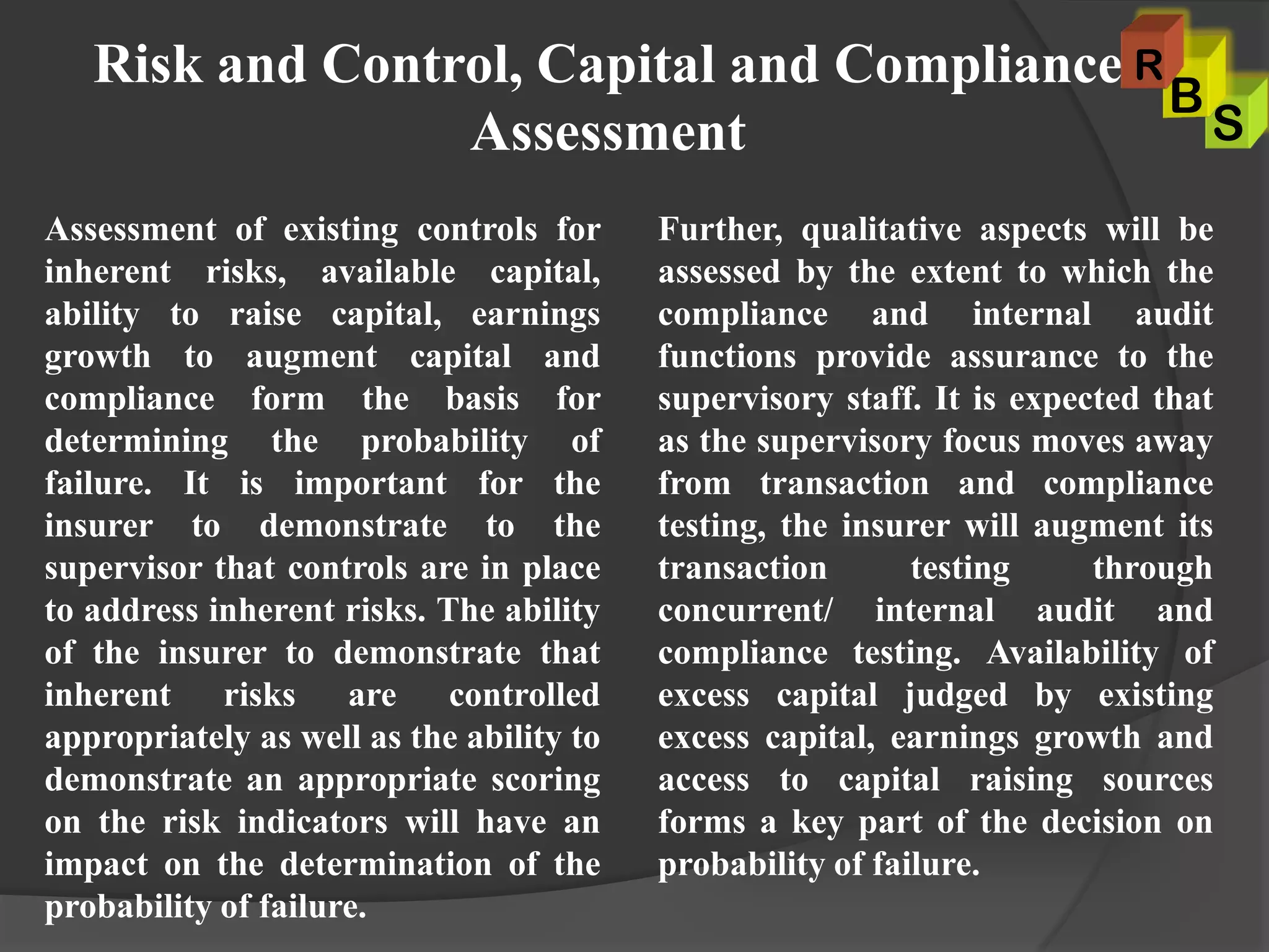 Risk and Control, Capital and Compliance
Assessment
Assessment of existing controls for
inherent risks, available capital,
ability to raise capital, earnings
growth to augment capital and
compliance form the basis for
determining the probability of
failure. It is important for the
insurer to demonstrate to the
supervisor that controls are in place
to address inherent risks. The ability
of the insurer to demonstrate that
inherent risks are controlled
appropriately as well as the ability to
demonstrate an appropriate scoring
on the risk indicators will have an
impact on the determination of the
probability of failure.
Further, qualitative aspects will be
assessed by the extent to which the
compliance and internal audit
functions provide assurance to the
supervisory staff. It is expected that
as the supervisory focus moves away
from transaction and compliance
testing, the insurer will augment its
transaction testing through
concurrent/ internal audit and
compliance testing. Availability of
excess capital judged by existing
excess capital, earnings growth and
access to capital raising sources
forms a key part of the decision on
probability of failure.
S
B
R
 