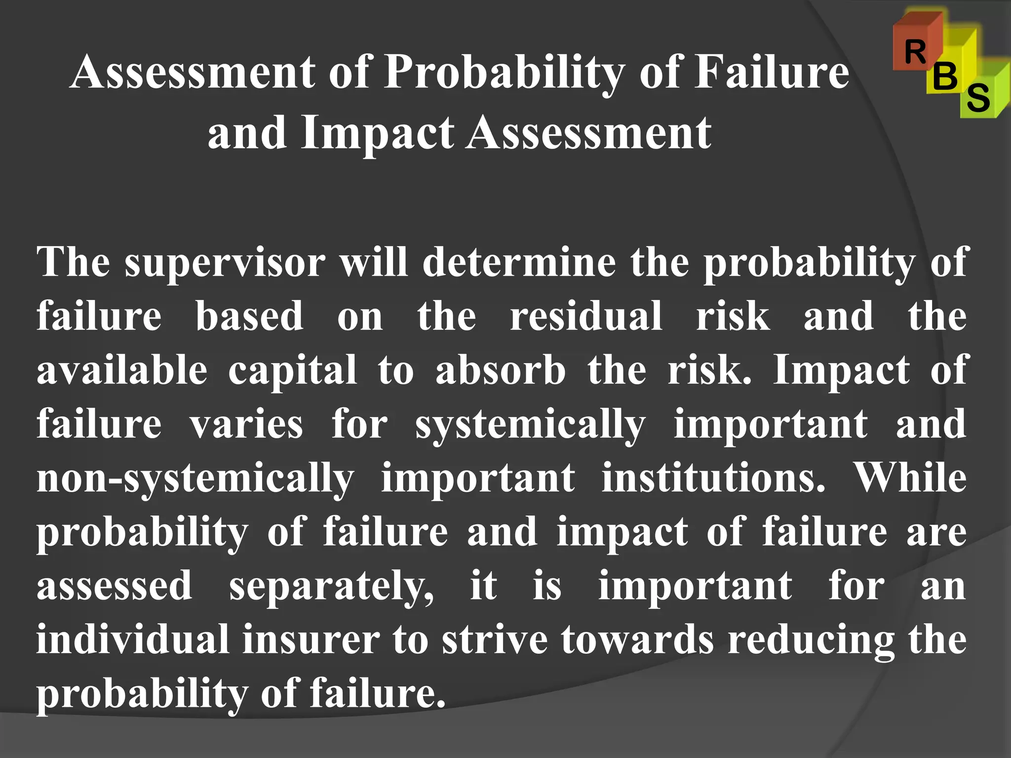 Assessment of Probability of Failure
and Impact Assessment
The supervisor will determine the probability of
failure based on the residual risk and the
available capital to absorb the risk. Impact of
failure varies for systemically important and
non-systemically important institutions. While
probability of failure and impact of failure are
assessed separately, it is important for an
individual insurer to strive towards reducing the
probability of failure.
S
B
R
 