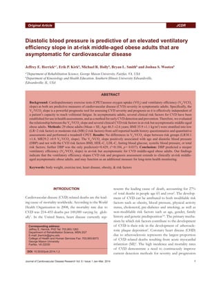 Journal of Cardiovascular Disease Research Vol. 5 / Issue 1 Jan–Mar, 2014 7
JCDROriginal Article
Diastolic blood pressure is predictive of an elevated ventilatory
efficiency slope in at-risk middle-aged obese adults that are
asymptomatic for cardiovascular disease
Jeffrey E. Herricka,*
, Erik P. Kirkb
, Michael R. Hollyb
, Bryan L. Smithb
and Joshua S. Wootenb
a*
Department of Rehabilitation Science, George Mason University, Fairfax, VA, USA
b
Department of Kinesiology and Health Education, Southern Illinois University Edwardsville,
Edwardsville, IL, USA
INTRODUCTION
Cardiovascular disease (CVD) related deaths are the lead-
ing cause of mortality worldwide. According to the World
Health Organization in 2008, the mortality rate due to
CVD was 214–455 deaths per 100,000 varying by glob-
ally1
. In the United States, heart disease currently rep-
resents the leading cause of death, accounting for 27%
of total deaths in people age 65 and over2
. The develop-
ment of CVD can be attributed to both modifiable risk
factors such as obesity, blood pressure, physical activity
status, cholesterol, pre-diabetes and smoking; as well as
non-modifiable risk factors such as age, gender, family
history and genetic predisposition3,4
. The primary mecha-
nism by which risk factors contribute to the development
of CVD is their role in the development of atheroscle-
rotic plaque deposition5
. Coronary heart disease (CHD)
due to atherosclerosis represents the largest proportion
of CVD related deaths resulting from acute myocardial
infarction (MI)6
. The high incidence and mortality rates
of CVD demonstrate a need to continuously improve
current detection methods for severity and progression
ABSTRACT
Background: Cardiopulmonary exercise tests (CPET)assess oxygen uptake (VO2
) and ventilatory efficiency (VE
/VCO2
slope) as both are predictive measures of cardiovascular disease (CVD) severity in symptomatic adults. Specifically, the
VE
/VCO2
slope is a powerful prognostic tool for assessing CVD severity and prognosis as it is effectively independent of
a patient’s capacity to reach volitional fatigue. In asymptomatic adults, several clinical risk factors for CVD have been
established for use in health assessments, and as a method for early CVD detection and prevention.Therefore, we evaluated
the relationship between the VE
/VCO2
slope and several clinical CVD risk factors in at-risk but asymptomatic middle-aged
obese adults. Methods: 29 obese adults (Mean ± SE; Age 46.5 ±2.6 years; BMI 35.9 ±1.1 kg/m2
) were stratified into low
(LR2 risk factor) or moderate risk (MR≥2 risk factors) from self-reported health history questionnaires and quantitative
assessments and performed a treadmill CPET. Results: No differences in VE
/VCO2
slope between risk groups (LR30.1
±1.8, MR29.2 ±0.9 VE
/VCO2
slope). The VE
/VCO2
slope positively associated with age and diastolic blood pressure
(DBP) and not with the CVD risk factors BMI, HDL-C, LDL-C, fasting blood glucose, systolic blood pressure, or total
risk factors; further DBP was the only predictor(r=0.429, r2
=0.184, p= 0.037). Conclusion: DBP predicted a steeper
ventilatory efficiency (VE
/VCO2
slope) in at-risk but asymptomatic for CVD middle-aged obese adults. Our findings
indicate that the ventilatory efficiency slopes CVD risk and prognosis assessment extends to clinically at-risk middle-
aged asymptomatic obese adults, and may function as an additional measure for long-term health monitoring.
Keywords: body weight, exercise test, heart disease, obesity,  risk factors
Corresponding address:
Jeffrey E. Herrick, PhD Tel: 703.993.1263
Department of Rehabilitation Science, MSN 2G7
E-mail: jherrick@gmu.edu
College of Health and Human Services Fax: 703.993.6073
George Mason University
Fairfax, VA 22030
DOI: 10.5530/jcdr.2014.1.2
 
