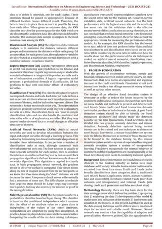 Special Issue: International Conference on Advances in Engineering, Science and Technology – 2021 (ICAEST-21)
Available online @ www.ijtsrd.com eISSN: 2456-6470
@ IJTSRD | Unique Paper ID – IJTSRD42461 | ICAEST-21 | May 2021 Page 23
idea is to define k centroids, one for each cluster. These
centroids should be placed in appropriately because of
different location causes different result. Therefore, the
better choice is to place them as much as possible far away
from each other. When given an unknown data, the KNN
classifier searches the pattern space for the KNN which are
the closest to this unknown data.Thisclosenessisdefinedby
distance. The unknown data sample is assigned to the most
common class among its KNN.
Discriminant Analysis (DA) The objective of discriminant
analysis is to maximize the distance between different
groups and to minimize the distance within each group. DA
assumes that, for each given class, the explanatory variables
are distributed as a multivariate normal distribution with a
common variance–covariance matrix.
Logistic Regression (LR) Logistic regression is often used
in credit risk modeling and prediction in the finance and
economics literature. Logisticregressionanalysisstudies the
association between a categorical dependent variable and a
set of independent variables. A logistic regression model
produces a probabilistic formula of classification. LR has
problems to deal with non-linear effects of explanatory
variables.
Classification Trees (CTs) The classification tree structure
is composed of nodes and leafs. Each internal node defines a
test on certain attribute whereas each branch represents an
outcome of the test, and the leafnodesrepresentclasses.The
root node is he top-most node in the tree. The segmentation
process is generally carried out using only one explanatory
variable at a time. Classification trees can result in simple
classification rules and can also handle the nonlinear and
interactive effects of explanatory variables. But they may
depend on the observed data so a small changecanaffectthe
structure of the tree.
Artificial Neural Networks (ANNs) Artificial neural
networks are used to develop relationships between the
input and output variables through a learning process. This
is done by formulating non-linearmathematical equationsto
describe these relationships. It can perform a number of
classification tasks at once, although commonly each
network performs only one. The best solution is usually to
train separate networks for each output, then to combine
them into an ensemble so that they can be run as a unit.Back
propagation algorithm is the best known example of neural
networks algorithm. This algorithm is applied to classify
data. In back propagation neural network, the gradient
vector of the error surface is computed. This vector points
along the line of steepest descent from the current point, so
we know that if we move along it a "short" distance, we will
decrease the error. A sequence of suchmoveswill eventually
find a minimum of some sort. The difficult part is to decide
how large the steps should be. Large steps may converge
more quickly, but may also overstep the solution or go off in
the wrong direction.
Naïve Bayesian classifier (NB) The Bayesian classifier is a
probabilistic classifier based on Bayes theory. This classifier
is based on the conditional independence which assumes
that the effect of an attribute value on a given class is
independent of the values of the other attributes.
Computations are simplified by using this assumption. In
practice, however, dependencescanexistbetweenvariables.
Comparing the results of the six data mining techniques,
classification trees and K-nearest neighbor classifiers have
the lowest error rate for the training set. However, for the
validation data, artificial neural networks has the best
performance with the highest area ratio and the relatively
low error rate. As the validation data is the effective
measurement of the classification accuracyofmodels,so,we
can conclude that artificial neural networksisthebestmodel
among the six methods. However, the error rates are not the
appropriate criteria for measuring the performance of the
models. As, for example, the KNN classifier has the lowest
error rate, while it does not perform better than artificial
neural networks and classification trees based on the area
ratio. While considering the area ratio in validation data,the
results show that the performance of the six techniques is
ranked as: artificial neural networks, classification trees,
Naïve Bayesian classifier, kNN classifier, logistic regression,
and Discriminant Analysis, respectively.
3. PROBLEM FORMULATION
With the growth of e-commerce websites, people and
financial companies rely on online services tocarryouttheir
transactions that have led to an exponential and vigorous
increase in the credit card frauds. Fraudulent credit card
transactions lead to a loss of huge amountofmoneytobanks
as well as various other sectors.
The design of an effective fraud detection system is
necessary in order to reduce the losses incurred by the
customers and financial companies. Researchhasbeendone
on many models and methods to prevent and detect credit
card frauds. Some credit card fraud transaction datasets
contain the problem of imbalance in datasets. A good fraud
detection system should be able to identify the fraud
transaction accurately and should make the detection
possible in real-time transactions. Fraud detection can be
divided into two groups: anomaly detection and misuse
detection. Anomaly detection systems bring normal
transaction to be trained and use techniques to determine
novel frauds. Conversely, a misuse fraud detection system
uses the labeled transaction as normal or fraud transaction
to be trained in the database history. So, this misuse
detection system entails a system ofsupervisedlearningand
anomaly detection system a system of unsupervised
learning. Fraudsters masquerade the normal behavior of
customers and the fraud patternsarechangingrapidlyso the
fraud detection system needstoconstantlylearnandupdate.
Background Timely information on fraudulent activities is
strategic to the banking industry as banks have huge
databases with variety.Valuablebusinessinformationcanbe
extracted from these data stores. Credit card frauds can be
broadly classified into three categories, that is, traditional
card related frauds (application, stolen, account takeover,
fake and counterfeit), merchant related frauds (merchant
collusion and triangulation) and Internet frauds (site
cloning, credit card generators and false merchant sites)
Methodology Basically, there are five basic steps for the
data mining process whichdefinestheproblem.1)preparing
data 2) exploring the data 3) development of the model 4)
exploration and validation of the models 5) deployment and
updation in the models. In this project, LightGBM is used as
the data mining technique and it utilized above mentioned
steps for accurate and reliable result. Moreover, Neural
network was used as it has the capability of adaption and
generalization. Moreover,python[3]isalsoa goodoptionfor
 