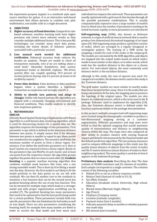 Special Issue: International Conference on Advances in Engineering, Science and Technology – 2021 (ICAEST-21)
Available online @ www.ijtsrd.com eISSN: 2456-6470
@ IJTSRD | Unique Paper ID – IJTSRD42461 | ICAEST-21 | May 2021 Page 24
the experiment purpose. Jupyter is a notebook style open
source interface for pyhon. It is an interactive web-based
environment that allows persons to combine text, plot,
mathematics, executable code in a single document.
4. OBJECTIVES
1. Higher accuracy of fraud detection.Comparedtorule-
based solutions, machine learning tools have higher
precision and return more relevant results as they
consider multiple additional factors. This is because ML
technologies can consider many more data points,
including the tiniest details of behavior patterns
associated with a particular account.
2. Less manual work needed for additional
verification. Enhanced accuracy leads reduces the
burden on analysts. “People are unable to check all
transactions manually, even if we are talking about a
small bank,” Alexander Konduforov, data science
competence leader at AltexSoft, explains. “ML-driven
systems filter out, roughly speaking, 99.9 percent of
normal patterns leaving only 0.1 percent of events to be
verified by experts.”
3. Fewer false declines. False declines or false positives
happen when a system identifies a legitimate
transaction as suspicious and wrongly cancels it.
4. Ability to identify new patterns and adapt to
changes. Unlike rule-based systems, ML algorithms are
aligned with a constantly changing environment and
financial conditions. They enable analysts to identify
new suspicious patterns
5. METHODOLOGY
DBSCAN
(Density Based Spatial ClusteringofApplicationswithNoise)
algorithm is a well-known data clustering algorithm, which
is used for discovering clusters for a spatial data set. The
algorithm requires the knowledge of two parameters. First
parameter is eps which is defined as the minimum distance
between two points. It simply means that if the distance
between two points is smaller or equal to eps, these points
are considered to be neighbors. The secondisminPoints:the
minimum number of points to form a dense region. For
instance, if we define the minPoints parameter as 5, then at
least 5 points are required to form a dense region. Based on
the parameters Eps and MinPts of each cluster and at least
one point from the respective cluster, the algorithm groups
together the points that are close to each other[6].Gradient
boosting is a popular machine learning algorithm that
combines multiple weak learners, like trees, into a one
strong ensemble model. This is done by first fitting a model
into the data. However, the first model is not likely to fit the
model perfectly to the data points so we are left with
residuals. We can then fit another tree to the residuals to
minimize a loss function that can be the second norm but
gradient boosting allows the use of any loss function. This
can be iterated for multiple steps which leads to a stronger
model and with proper regularization overfitting can be
avoided [7]. The gradient boosting has many parameters
that need to be optimized to find the best performing model
for a certain problem. These parameters include both tree
specific parameters like size limitationsforleafnodesaswell
as tree depth. There are also parameters considering the
boosting itself, for example how many models are fitted in
order to receive the final model and how much each
individual tree impacts the end result. Theseparametersare
usually optimized with a grid search that iteratesthrough all
the possible parameter combinations. This is usually
computationally expensive since a large number of models
have to fitted since the number of parameters needing to be
tested increases rapidly as more parameters are introduced
Self-organizing map (SOM), also known as Kohonen
network, is a type of artificial neural network that is used to
produce low dimensional discretized mappings of an input
space [9]. Self-organizing maps produce a grid that consists
of nodes, which are arranged in a regular hexagonal or
rectangular pattern. The training of a SOM works by
assigning a model for each of the nodes in the output grid.
The models are calculated by the SOMalgorithm,andobjects
are mapped into the output nodes based on which node’s
model is most similar to the object, or in other words, which
node has the smallest distance to the object on a chosen
metric. For real-valued objects, the most commonly used
distance metric is the euclidean distance,
although in this study, the sum of squares was used. For
categorical variables, thedistancemetricusedinthisstudyis
the Tanimoto distance.
The grid nodes’ models are more similar to nearby nodes
than those located farther away. Since it is thenodesthat are
being calculated to fit the data, themappingaimstopreserve
the topology of the original space. The models are also
known as codebook vectors, which is the term used in the R
package ‘kohonen’ used to implement the algorithm [10].
Also, the Tanimoto distance metric is defined under the
function supersom details in the package documentation.
In this project, multiple unsupervised self-organizing maps
were trained using the demographic variables to produce a
two-dimensional mapping serving as a customer
segmentation. Different parameters and map sizes were
tested to find the optimal mapping that would maximize
quality of representation and distance to neighbouring
clusters within the map. The maps were also compared on
their ability to produce clusters with varying financial
impact and default risk measured by the financial model and
the default prediction algorithm. The two primarymeasures
used to compare different mappings in this study was the
quality (mean distance of objects from the center of node)
and the U-matrix distances (mean distance of nodes to their
neighbouring nodes). The name quality is used due tohowit
appears in the kohonen R package.
Preliminary data analysis Describing the data The data
consists of 30,000 customers and 26 columns of variables.
Each sample corresponds to a single customer. The columns
consist of the following variables:
Default (Yes or no) as a binary response variable
Balance limit (Amount of credit in U.S. $)
Sex (Male, Female)
Education (Graduate school, University, High school,
Others)
Marital status (Married, Single, Others)
Age (Years)
Employer (Company name)
Location (Latitude, Longitude)
Payment status (last 6 months)
Indicates payment delay in monthsorwhetherpayment
was made duly
Bill amount (last 6 months)
 