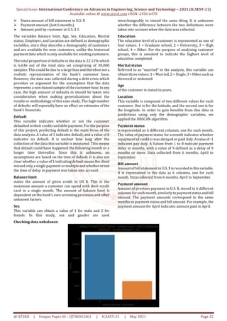 Special Issue: International Conference on Advances in Engineering, Science and Technology – 2021 (ICAEST-21)
Available online @ www.ijtsrd.com eISSN: 2456-6470
@ IJTSRD | Unique Paper ID – IJTSRD42461 | ICAEST-21 | May 2021 Page 25
States amount of bill statement in U.S. $
Payment amount (last 6 months)
Amount paid by customer in U.S. $ 5
The variables Balance limit, Age, Sex, Education, Marital
status, Employer, and Location are defined as demographic
variables, since they describe a demography of customers
and are available for new customers, unlike the historical
payment data which is only available for existing customers.
The total proportion of defaults in the data is 22.12% which
is 6,636 out of the total data set comprising of 30,000
samples. This could be due to a large bias andtherefore nota
realistic representation of the bank’s customer base.
However, the data was collected during a debt crisis which
provides an argument for the assumption that the data
represents a non-biased sample of the customer base.Inany
case, the high amount of defaults in should be taken into
consideration when making generalizations about the
results or methodology of this case study. The high number
of defaults will especially have an effect on estimates of the
bank’s financials.
Default
This variable indicates whether or not the customer
defaulted in their credit card debt payment. For the purpose
of this project, predicting default is the main focus of the
data analysis. A value of 1 indicates default, and a value of 0
indicates no default. It is unclear how long after the
collection of the data this variable is measured. This means
that default could have happened the following month or a
longer time thereafter. Since this is unknown, no
assumptions are based on the time of default. It is also not
clear whether a value of 1 indicating defaultmeanstheclient
missed only a single payment or multipleandwhetheror not
the time of delay in payment was taken into account.
Balance limit
states the amount of given credit in US $. This is the
maximum amount a customer can spend with their credit
card in a single month. The amount of balance limit is
dependent on the bank’s own screening processesandother
unknown factors.
Sex
This variable can obtain a value of 1 for male and 2 for
female. In this study, sex and gender are used
interchangeably to intend the same thing. It is unknown
whether the difference between the two definitions were
taken into account when the data was collected.
Education
The education level of a customer is represented as one of
four values: 1 = Graduate school, 2 = University, 3 = High
school, 4 = Other. For the purpose of analysing customer
groups, this is assumed to indicate the highest level of
education completed.
Marital status
Referred to as “married” in the analysis, this variable can
obtain three values: 1 = Married, 2 = Single, 3=Othersuchas
divorced or widowed.
Age
of the customer is stated in years.
Location
This variable is composed of two different values for each
customer. One is for the latitude, and the second one is for
the longitude. In order to gain benefits from this data in
predictions using only the demographic variables, we
applied the DBSCAN algorithm.
Payment status
is represented as 6 different columns, one for each month.
The value of payment status for a month indicates whether
repayment of credit is was delayed or paid duly.Avalueof-1
indicates pay duly. 6 Values from 1 to 8 indicate payment
delay in months, with a value of 9 defined as a delay of 9
months or more. Data collected from 6 months, April to
September.
Bill amount
Amount of bill statement in U.S. $ is recordedinthisvariable.
It is represented in the data as 6 columns, one for each
month. Data collected from 6 months, April to September.
Payment amount
Amount of previous payment in U.S. $, stored in 6 different
columns for each month, similarly to paymentstatusand bill
amount. The payment amounts correspond to the same
months as payment status and bill amount. For example, the
payment amount for April indicates amount paid in April.
Checking data unbalance:
 