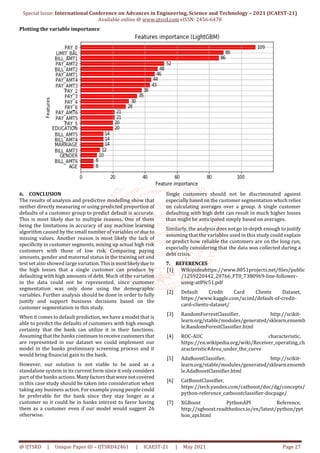 Special Issue: International Conference on Advances in Engineering, Science and Technology – 2021 (ICAEST-21)
Available online @ www.ijtsrd.com eISSN: 2456-6470
@ IJTSRD | Unique Paper ID – IJTSRD42461 | ICAEST-21 | May 2021 Page 27
Plotting the variable importance
6. CONCLUSION
The results of analysis and predictive modelling show that
neither directly measuring or using predicted proportion of
defaults of a customer group to predict default is accurate.
This is most likely due to multiple reasons. One of them
being the limitations in accuracy of any machine learning
algorithm caused by the small number of variables or due to
missing values. Another reason is most likely the lack of
specificity in customer segments, mixing up actual high risk
customers with those of low risk. Comparing paying
amounts, gender and maternal status in the training set and
test set also showed large variation.Thisismostlikelydueto
the high losses that a single customer can produce by
defaulting with high amounts of debt. Much of the variation
in the data could not be represented, since customer
segmentation was only done using the demographic
variables. Further analysis should be done in order to fully
justify and support business decisions based on the
customer segmentation in this study.
When it comes to default prediction, we have a model that is
able to predict the defaults of customers with high enough
certainty that the bank can utilize it in their functions.
Assuming that the banks continuestoreceivecustomersthat
are represented in our dataset we could implement our
model in the banks preliminary screening process and it
would bring financial gain to the bank.
However, our solution is not viable to be used as a
standalone system in its current form since it only considers
part of the banks actions.Manyfactorsthatwerenotcovered
in this case study should be taken into consideration when
taking any business action. For example young people could
be preferable for the bank since they stay longer as a
customer so it could be in banks interest to favor having
them as a customer even if our model would suggest 26
otherwise.
Single customers should not be discriminated against
especially based on the customer segmentation which relies
on calculating averages over a group. A single customer
defaulting with high debt can result in much higher losses
than might be anticipated simply based on averages.
Similarly, the analysis does not go in-depth enough to justify
assuming that the variables used in this study could explain
or predict how reliable the customers are on the long run,
especially considering that the data was collected during a
debt crisis.
7. REFERENCES
[1] Wikipideahttps://www.8051projects.net/files/public
/1259220442_20766_FT0_7380969-line-follower-
using-at89c51.pdf
[2] Default Credit Card Clients Dataset,
https://www.kaggle.com/uciml/default-of-credit-
card-clients-dataset/
[3] RandomForrestClassifier, http://scikit-
learn.org/stable/modules/generated/sklearn.ensemb
le.RandomForestClassifier.html
[4] ROC-AUC characteristic,
https://en.wikipedia.org/wiki/Receiver_operating_ch
aracteristic#Area_under_the_curve
[5] AdaBoostClassifier, http://scikit-
learn.org/stable/modules/generated/sklearn.ensemb
le.AdaBoostClassifier.html
[6] CatBoostClassifier,
https://tech.yandex.com/catboost/doc/dg/concepts/
python-reference_catboostclassifier-docpage/
[7] XGBoost PythonAPI Reference,
http://xgboost.readthedocs.io/en/latest/python/pyt
hon_api.html
 