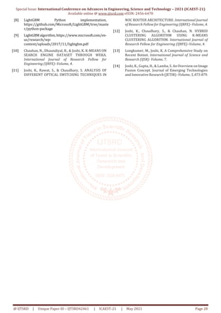 Special Issue: International Conference on Advances in Engineering, Science and Technology – 2021 (ICAEST-21)
Available online @ www.ijtsrd.com eISSN: 2456-6470
@ IJTSRD | Unique Paper ID – IJTSRD42461 | ICAEST-21 | May 2021 Page 28
[8] LightGBM Python implementation,
https://github.com/Microsoft/LightGBM/tree/maste
r/python-package
[9] LightGBMalgorithm,https://www.microsoft.com/en-
us/research/wp-
content/uploads/2017/11/lightgbm.pdf
[10] Chauhan, N., Dhaundiyal, R., & Joshi, K. K-MEANS ON
SEARCH ENGINE DATASET THROUGH WEKA.
International Journal of Research Fellow for
Engineering (IJRFE)–Volume, 4.
[11] Joshi, K., Rawat, S., & Chaudhary, S. ANALYSIS OF
DIFFERENT OPTICAL SWITCHING TECHNIQUES IN
NOC ROUTER ARCHITECTURE. International Journal
of Research Fellow for Engineering (IJRFE)–Volume, 4.
[12] Joshi, K., Chaudhary, S., & Chauhan, N. HYBRID
CLUSTERING ALGORITHM USING K-MEANS
CLUSTERING ALGORITHM. International Journal of
Research Fellow for Engineering (IJRFE)–Volume, 4.
[13] Longkumer, M., Joshi, K. A Comprehensive Study on
Recent Botnet. International Journal of Science and
Research (IJSR)- Volume, 7.
[14] Joshi, K., Gupta, H., & Lamba, S. An Overview on Image
Fusion Concept. Journal of Emerging Technologies
and Innovative Research (JETIR)–Volume, 5, 873-879.
 