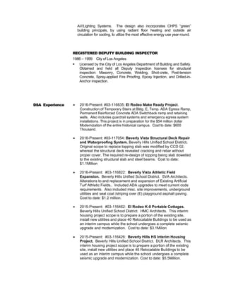 AV/Lighting Systems. The design also incorporates CHPS “green”
building principals, by using radiant floor heating and outside air
circulation for cooling, to utilize the most effective energy use year-round.
REGISTERED DEPUTY BUILDING INSPECTOR
1986 – 1999 City of Los Angeles
 Licensed by the City of Los Angeles Department of Building and Safety.
Obtained and held all Deputy Inspection licenses for structural
inspection: Masonry, Concrete, Welding, Shot-crete, Post-tension
Concrete, Spray-applied Fire Proofing, Epoxy Injection, and Drilled-in-
Anchor inspection.
DSA Experience  2016-Present: #03-116835: El Rodeo Make Ready Project.
Construction of Temporary Stairs at Bldg. E, Temp. ADA Egress Ramp,
Permanent Reinforced Concrete ADA Switchback ramp and retaining
walls. Also includes guardrail systems and emergency egress system
installations. This project is in preparation for the $54 million dollar
Modernization of the entire historical campus. Cost to date: $600
Thousand.
 2016-Present: #03-117054: Beverly Vista Structural Deck Repair
and Waterproofing System. Beverly Hills Unified School District.
Original scope to replace topping slab was modified by CCD 02,
whereat the structural deck revealed cracking and rebar without
proper cover. The required re-design of topping being slab dowelled
to the existing structural slab and steel beams. Cost to date:
$1.1Million
 2016-Present: #03-116822: Beverly Vista Athletic Field
Expansion. Beverly Hills Unified School District. SVA Architects.
Alterations to and replacement and expansion of Existing Artificial
Turf Athletic Fields.. Included ADA upgrades to meet current code
requirements. Also included misc. site improvements, underground
utilities and seal coat /striping over (E) playground asphalt paving.
Cost to date: $1.2 million.
 2015-Present: #03-116462: El Rodeo K-8 Portable Cottages.
Beverly Hills Unified School District. HMC Architects. This interim
housing project scope is to prepare a portion of the existing site,
install new utilities and place 40 Relocatable Buildings to be used as
an interim campus while the school undergoes a complete seismic
upgrade and modernization. Cost to date: $3.1Milion
 2015-Present: #03-116426: Beverly Hills HS Interim Housing
Project. Beverly Hills Unified School District. DLR Architects. This
interim housing project scope is to prepare a portion of the existing
site, install new utilities and place 46 Relocatable Buildings to be
used as an interim campus while the school undergoes a complete
seismic upgrade and modernization. Cost to date: $5.5Million.
 