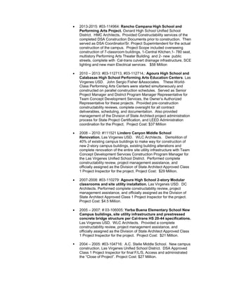  2013-2015: #03-114964: Rancho Campana High School and
Performing Arts Project. Oxnard High School Unified School
District. HMC Architects. Provided Constructability services of the
completed DSA Construction Documents prior to construction. Then
served as DSA Coordinator/Sr. Project Superintendent for the actual
construction of the campus. Project Scope included overseeing
construction of 7-classroom buildings, 1-Central Kitchen,1- 780 seat,
multistory Performing Arts Theater Building and 2- new public
streets, complete with Cal-trans culvert drainage infrastructure, SCE
lighting and new main Electrical services. $58 Million
 2010 – 2013: #03-112713, #03-112714,: Agoura High School and
Calabasas High School Performing Arts Education Centers. Las
Virgenes USD. John Sergio Fisher &Associates. These World-
Class Performing Arts Centers were started simultaneously and
constructed on parallel construction schedules. Served as Senior
Project Manager and District Program Manager Representative for
Team Concept Development Services, the Owner’s Authorized
Representative for these projects. Provided pre-construction
constructability reviews, complete oversight for all contract
deliverables, scheduling, and documentation. Also provided
management of the Division of State Architect project administration
process for State Project Certification, and LEED Administration
coordination for the Project. Project Cost: $37 Million
 2008 – 2010: #111521 Lindero Canyon Middle School
Renovation. Las Virgenes USD. WLC Architects. Demolition of
40% of existing campus buildings to make way for construction of
new 2-story campus buildings, existing building alterations and
complete renovation of the entire site utility infrastructure with Team
Concept Development Services Construction Program Manager for
the Las Virgenes Unified School District. Performed complete
constructability review, project management assistance, and
officially assigned as the Division of State Architect Approved Class
1 Project Inspector for the project. Project Cost: $29 Million.
 2007-2008: #03-110279: Agoura High School 2-story Modular
classrooms and site utility installation. Las Virgenes USD. DC
Architects. Performed complete constructability review, project
management assistance, and officially assigned as the Division of
State Architect Approved Class 1 Project Inspector for the project.
Project Cost: $4.5 Million.
 2005 – 2007: # 03-106005: Yerba Buena Elementary School New
Campus buildings, site utility infrastructure and prestressed
concrete bridge structure per Cal-trans HS 20-44 specifications.
Las Virgenes USD. WLC Architects. Provided a complete
constructability review, project management assistance, and
officially assigned as the Division of State Architect Approved Class
1 Project Inspector for the project. Project Cost: $21 Million.
 2004 – 2005: #03-104716: A.C. Stelle Middle School. New campus
construction. Las Virgenes Unified School District. DSA Approved
Class 1 Project Inspector for final F/L/S, Access and administrated
the “Close of Project”. Project Cost: $27 Million.
 
