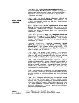 Private Sector
Experience
 2002 – 2004: #03-105324: Sumac Elementary School New
Multipurpose Bldg. And Main Campus Remodel. Las Virgenes
Unified School District. ONXY Architects. DSA Approved Class 1
Project Inspector and District Construction Dept. Representative.
Project Cost: $4.8 Million
 2000 – 2001: #03-104970: Sumac Elementary School Site
Utilities and Relocatable Classrooms. ONYX Architects. Las
Virgenes Unified School District. DSA Approved Project Inspector.
Project Cost: $ 800,000.00
 2000 – 2001:#03-104951: Lupin Hill Elementary School Main
Building Remodel and Modernization. Las Virgenes Unified
School District. Grist Associates Architects. DSA Approved Project
Inspector and District Construction Dept. Field Representative.
Project Cost: $2.8 Million.
 1999 – 2000: #03-101924: White Oak Elementary School New
Multipurpose Building and Admin. Bldg. Modernization. Las
Virgenes USD. Leidenfrost-Horowitz Architects. DSA Approved
Assistant Project Inspector and DSA Approved Masonry Inspector.
Project Cost: $2.7 Million
 1999-2000: #03-101353: Chaparral Elementary School,
A.E.Wright Middle School and #03-101597: Agoura High School
Modernizations. Las Virgenes Unified School District. DSA
Approved Assistant Project Inspector and DSA Approved Masonry
Inspector. Project Cost: $2.9 Million.
 1998 – 1999: Los Angeles County Assessor’s Office Building.
Approved Registered Deputy Building Inspector for all structural
inspections and testing: Reinforced Concrete, Structural Masonry,
Structural Welding and Bolting, Spray-Applied Fire Proofing.
 1996 – 1998: Northridge Mall North Wing Expansion. Approved
Resident Registered Deputy Building Inspector and “City Liaison” to
the City of Los Angeles Department of Building and Safety Principal
and Senior Building Inspectors. Performed all structural inspections
in all disciplines, and supervised additional Deputy Inspectors during
the prosecution of their inspections.
 1995 – 1996: Department of Parks and Recreations Downey Park
Pool Facility and Gymnasium. Registered Deputy Building Inspector
assigned to inspect all Reinforced Masonry and Epoxy/Mechanical
Anchors.
 1994 – 1995: Northridge Mall Earthquake Reconstruction Project.
Approved as the Resident Lead Registered Deputy Building
Inspector and “City Liaison” to the City of Los Angeles Department
of Building and Safety Principal and Senior Building Inspectors, and
City Council Members. Performed structural inspections in all
disciplines, and supervised the team of Deputy Inspectors during the
prosecution of their inspections.
Current
Accreditations
Division of State Architect Class 1 Project Inspector
National Electrical Code Certification and Inspection Training.
 