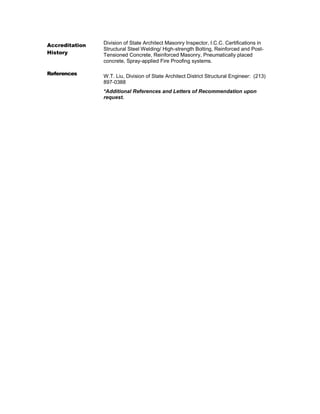 Accreditation
History
Division of State Architect Masonry Inspector, I.C.C. Certifications in
Structural Steel Welding/ High-strength Bolting, Reinforced and Post-
Tensioned Concrete, Reinforced Masonry, Pneumatically placed
concrete, Spray-applied Fire Proofing systems.
References W.T. Liu, Division of State Architect District Structural Engineer: (213)
897-0388
*Additional References and Letters of Recommendation upon
request.
 