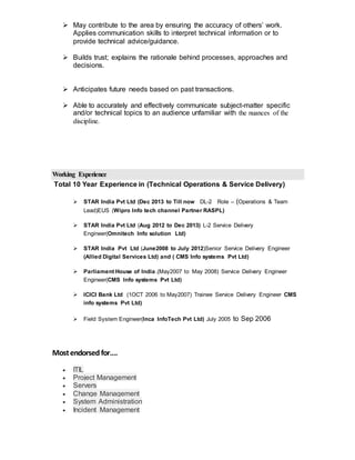  May contribute to the area by ensuring the accuracy of others’ work.
Applies communication skills to interpret technical information or to
provide technical advice/guidance.
 Builds trust; explains the rationale behind processes, approaches and
decisions.
 Anticipates future needs based on past transactions.
 Able to accurately and effectively communicate subject-matter specific
and/or technical topics to an audience unfamiliar with the nuances of the
discipline.
Working Experience
Total 10 Year Experience in (Technical Operations & Service Delivery)
 STAR India Pvt Ltd (Dec 2013 to Till now DL-2 Role – (Operations & Team
Lead)EUS (Wipro Info tech channel Partner RASPL)
 STAR India Pvt Ltd (Aug 2012 to Dec 2013) L-2 Service Delivery
Engineer(Omnitech Info solution Ltd)
 STAR India Pvt Ltd (June2008 to July 2012)Senior Service Delivery Engineer
(Allied Digital Services Ltd) and ( CMS Info systems Pvt Ltd)
 Parliament House of India.(May2007 to May 2008) Service Delivery Engineer
Engineer(CMS Info systems Pvt Ltd)
 ICICI Bank Ltd (1OCT 2006 to May2007) Trainee Service Delivery Engineer CMS
info systems Pvt Ltd)
 Field System Engineer(Inca InfoTech Pvt Ltd) July 2005 to Sep 2006
Mostendorsedfor….
 ITIL
 Project Management
 Servers
 Change Management
 System Administration
 Incident Management
 