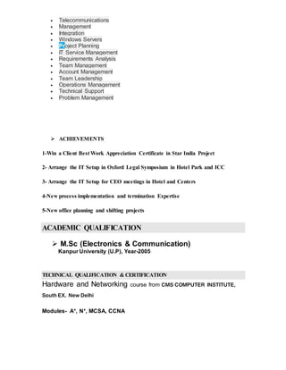  Telecommunications
 Management
 Integration
 Windows Servers
 Project Planning
 IT Service Management
 Requirements Analysis
 Team Management
 Account Management
 Team Leadership
 Operations Management
 Technical Support
 Problem Management
 ACHIEVEMENTS
1-Win a Client Best Work Appreciation Certificate in Star India Project
2- Arrange the IT Setup in Oxford Legal Symposium in Hotel Park and ICC
3- Arrange the IT Setup for CEO meetings in Hotel and Centers
4-New process implementation and termination Expertise
5-New office planning and shifting projects
ACADEMIC QUALIFICATION
 M.Sc (Electronics & Communication)
Kanpur University (U.P), Year-2005
TECHNICAL QUALIFICATION & CERTIFICATION
Hardware and Networking course from CMS COMPUTER INSTITUTE,
South EX. New Delhi
Modules- A+, N+, MCSA, CCNA
 