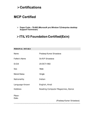 Certifications
MCP Certified
 Paper Code – 70-685 (Microsoft pro:Window 7,Enterprise desktop
Support Technician)
ITIL V3 Foundation Certified(Exin)
PERSONAL DETAILS
Name Pradeep Kumar Srivastava
Father’s Name Sri.R.P Srivastava
D.O.B 25-OCT-1982
Sex Male
Marial Status Single
Nationality Indian
Language Known English, Hindi
Hobbies Reading Computer Magazines, Dance
Place-
Date-
(Pradeep Kumar Srivastava)
------------------------------------------------------------------------------------------------------------
 