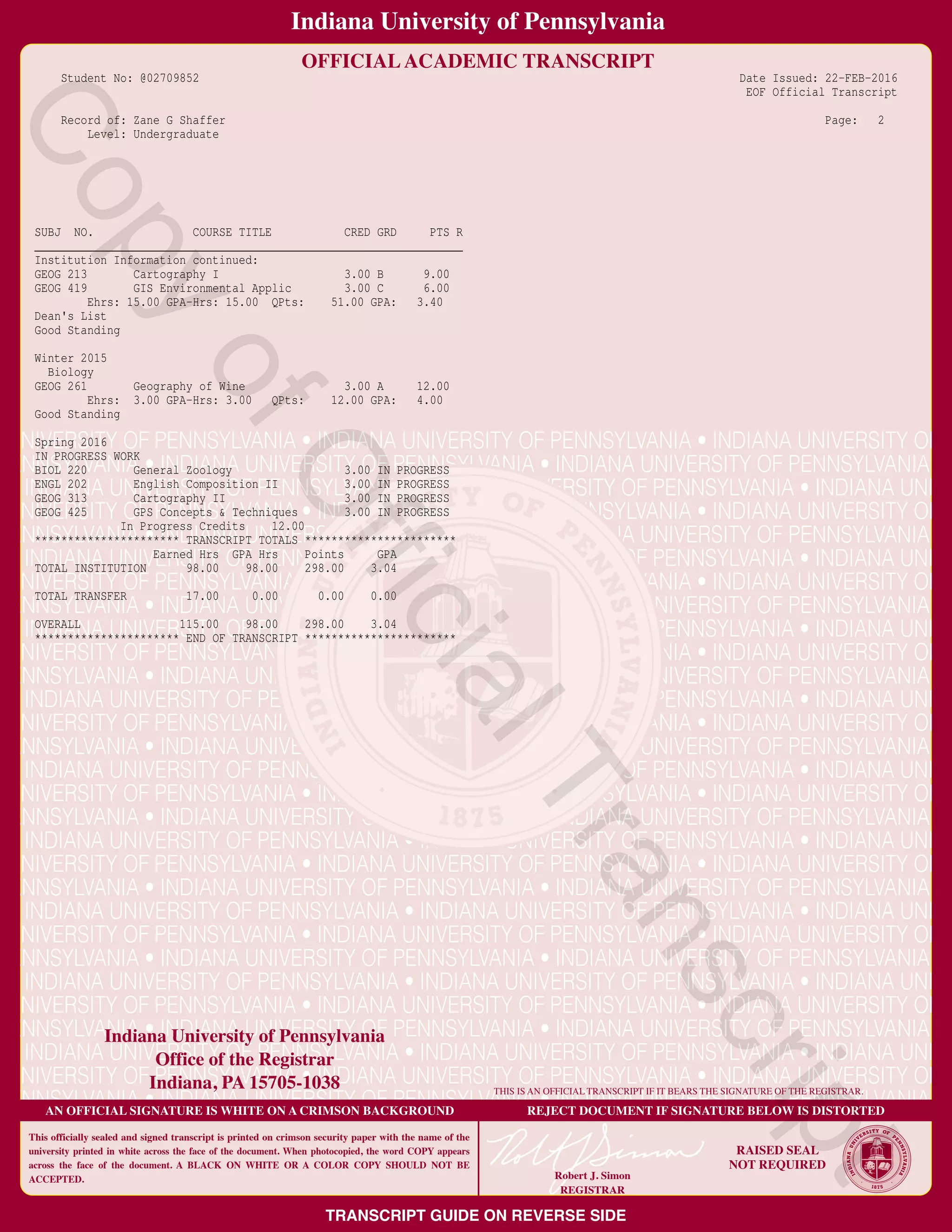 Student No: @02709852 Date Issued: 22−FEB−2016
EOF Official Transcript
Record of: Zane G Shaffer Page: 2
Level: Undergraduate
SUBJ NO. COURSE TITLE CRED GRD PTS R
_________________________________________________________________
Institution Information continued:
GEOG 213 Cartography I 3.00 B 9.00
GEOG 419 GIS Environmental Applic 3.00 C 6.00
Ehrs: 15.00 GPA−Hrs: 15.00 QPts: 51.00 GPA: 3.40
Dean's List
Good Standing
Winter 2015
Biology
GEOG 261 Geography of Wine 3.00 A 12.00
Ehrs: 3.00 GPA−Hrs: 3.00 QPts: 12.00 GPA: 4.00
Good Standing
Spring 2016
IN PROGRESS WORK
BIOL 220 General Zoology 3.00 IN PROGRESS
ENGL 202 English Composition II 3.00 IN PROGRESS
GEOG 313 Cartography II 3.00 IN PROGRESS
GEOG 425 GPS Concepts & Techniques 3.00 IN PROGRESS
In Progress Credits 12.00
********************** TRANSCRIPT TOTALS ***********************
Earned Hrs GPA Hrs Points GPA
TOTAL INSTITUTION 98.00 98.00 298.00 3.04
TOTAL TRANSFER 17.00 0.00 0.00 0.00
OVERALL 115.00 98.00 298.00 3.04
********************** END OF TRANSCRIPT ***********************
CopyofOfficialTranscript
 
