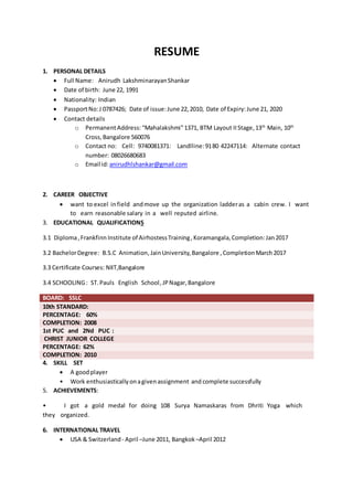 RESUME
1. PERSONAL DETAILS
 Full Name: Anirudh LakshminarayanShankar
 Date of birth: June 22, 1991
 Nationality: Indian
 PassportNo:J 0787426; Date of issue:June 22,2010, Date of Expiry:June 21, 2020
 Contact details
o PermanentAddress: “Mahalakshmi”1371, BTM Layout IIStage,13th
Main, 10th
Cross,Bangalore 560076
o Contact no: Cell: 9740081371: Landlline:9180 42247114: Alternate contact
number: 08026680683
o Email id:anirudhlshankar@gmail.com
2. CAREER OBJECTIVE
 want to excel infield andmove up the organization ladderas a cabin crew. I want
to earn reasonable salary in a well reputed airline.
3. EDUCATIONAL QUALIFICATIONS
3.1 Diploma,Frankfinn Institute of AirhostessTraining,Koramangala,Completion:Jan2017
3.2 BachelorDegree: B.S.C Animation,JainUniversity,Bangalore ,CompletionMarch2017
3.3 Certificate Courses: NIIT,Bangalore
3.4 SCHOOLING: ST.Pauls English School,JPNagar,Bangalore
BOARD: SSLC
10th STANDARD:
PERCENTAGE: 60%
COMPLETION: 2008
1st PUC and 2Nd PUC :
CHRIST JUNIOR COLLEGE
PERCENTAGE: 62%
COMPLETION: 2010
4. SKILL SET
 A goodplayer
• Work enthusiasticallyonagivenassignment and complete successfully
5. ACHIEVEMENTS:
• I got a gold medal for doing 108 Surya Namaskaras from Dhriti Yoga which
they organized.
6. INTERNATIONAL TRAVEL
 USA & Switzerland - April –June 2011, Bangkok –April 2012
 