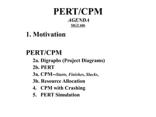PERT/CPM
AGENDA
MGT 606
1. Motivation
PERT/CPM
2a. Digraphs (Project Diagrams)
2b. PERT
3a. CPM--Starts, Finishes, Slacks,
3b. Resource Allocation
4. CPM with Crashing
5. PERT Simulation
 