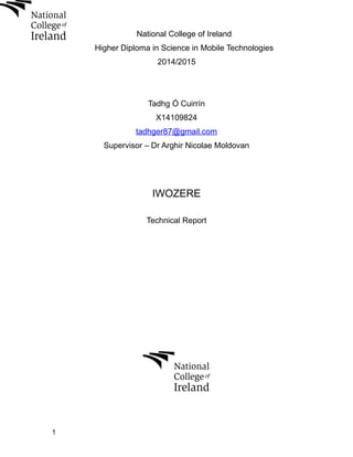 National College of Ireland
Higher Diploma in Science in Mobile Technologies
2014/2015
Tadhg Ó Cuirrín
X14109824
tadhger87@gmail.com
Supervisor – Dr Arghir Nicolae Moldovan
IWOZERE
Technical Report
1
 