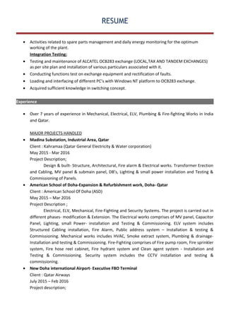 RESUME
• Activities related to spare parts management and daily energy monitoring for the optimum
working of the plant.
Integration Testing:
• Testing and maintenance of ALCATEL OCB283 exchange (LOCAL,TAX AND TANDEM EXCHANGES)
as per site plan and installation of various particulars associated with it.
• Conducting functions test on exchange equipment and rectification of faults.
• Loading and interfacing of different PC’s with Windows NT platform to OCB283 exchange.
• Acquired sufficient knowledge in switching concept.
Experience
• Over 7 years of experience in Mechanical, Electrical, ELV, Plumbing & Fire-fighting Works in India
and Qatar.
MAJOR PROJECTS HANDLED
• Madina Substation, Industrial Area, Qatar
Client : Kahramaa (Qatar General Electricity & Water corporation)
May 2015 - Mar 2016
Project Description;
Design & built- Structure, Architectural, Fire alarm & Electrical works. Transformer Erection
and Cabling, MV panel & submain panel, DB’s, Lighting & small power installation and Testing &
Commissioning of Panels.
• American School of Doha-Expansion & Refurbishment work, Doha- Qatar
Client : American School Of Doha (ASD)
May 2015 – Mar 2016
Project Description ;
Electrical, ELV, Mechanical, Fire-Fighting and Security Systems. The project is carried out in
different phases- modification & Extension. The Electrical works comprises of MV panel, Capacitor
Panel, Lighting, small Power- installation and Testing & Commissioning. ELV system includes
Structured Cabling installation, Fire Alarm, Public address system – Installation & testing &
Commissioning. Mechanical works includes HVAC, Smoke extract system, Plumbing & drainage-
Installation and testing & Commissioning. Fire-Fighting comprises of Fire pump room, Fire sprinkler
system, Fire hose reel cabinet, Fire hydrant system and Clean agent system - Installation and
Testing & Commissioning. Security system includes the CCTV installation and testing &
commissioning.
• New Doha international Airport- Executive FBO Terminal
Client : Qatar Airways
July 2015 – Feb 2016
Project description;
 