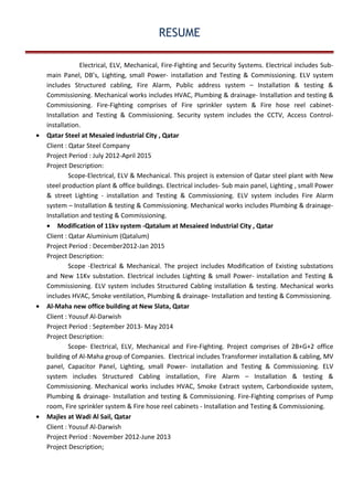 RESUME
Electrical, ELV, Mechanical, Fire-Fighting and Security Systems. Electrical includes Sub-
main Panel, DB’s, Lighting, small Power- installation and Testing & Commissioning. ELV system
includes Structured cabling, Fire Alarm, Public address system – Installation & testing &
Commissioning. Mechanical works includes HVAC, Plumbing & drainage- Installation and testing &
Commissioning. Fire-Fighting comprises of Fire sprinkler system & Fire hose reel cabinet-
Installation and Testing & Commissioning. Security system includes the CCTV, Access Control-
installation.
• Qatar Steel at Mesaied industrial City , Qatar
Client : Qatar Steel Company
Project Period : July 2012-April 2015
Project Description:
Scope-Electrical, ELV & Mechanical. This project is extension of Qatar steel plant with New
steel production plant & office buildings. Electrical includes- Sub main panel, Lighting , small Power
& street Lighting - installation and Testing & Commissioning. ELV system includes Fire Alarm
system – Installation & testing & Commissioning. Mechanical works includes Plumbing & drainage-
Installation and testing & Commissioning.
• Modification of 11kv system -Qatalum at Mesaieed industrial City , Qatar
Client : Qatar Aluminium (Qatalum)
Project Period : December2012-Jan 2015
Project Description:
Scope -Electrical & Mechanical. The project includes Modification of Existing substations
and New 11Kv substation. Electrical includes Lighting & small Power- installation and Testing &
Commissioning. ELV system includes Structured Cabling installation & testing. Mechanical works
includes HVAC, Smoke ventilation, Plumbing & drainage- Installation and testing & Commissioning.
• Al-Maha new office building at New Slata, Qatar
Client : Yousuf Al-Darwish
Project Period : September 2013- May 2014
Project Description:
Scope- Electrical, ELV, Mechanical and Fire-Fighting. Project comprises of 2B+G+2 office
building of Al-Maha group of Companies. Electrical includes Transformer installation & cabling, MV
panel, Capacitor Panel, Lighting, small Power- installation and Testing & Commissioning. ELV
system includes Structured Cabling installation, Fire Alarm – Installation & testing &
Commissioning. Mechanical works includes HVAC, Smoke Extract system, Carbondioxide system,
Plumbing & drainage- Installation and testing & Commissioning. Fire-Fighting comprises of Pump
room, Fire sprinkler system & Fire hose reel cabinets - Installation and Testing & Commissioning.
• Majles at Wadi Al Sail, Qatar
Client : Yousuf Al-Darwish
Project Period : November 2012-June 2013
Project Description;
 