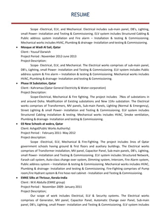 RESUME
Scope -Electrical, ELV, and Mechanical. Electrical includes sub-main panel, DB’s, Lighting,
small Power- installation and Testing & Commissioning. ELV system includes Structured Cabling &
Public address system installation and Fire alarm – Installation & testing & Commissioning.
Mechanical works includes HVAC, Plumbing & drainage- Installation and testing & Commissioning.
• Mosque at Wadi Al Sail, Qatar
Client : Yousuf Darwish
Project Period : November 2012-June 2013
Project Description:
Scope- Electrical, ELV, and Mechanical. The Electrical works comprises of sub-main panel,
DB’s, Lighting, small Power- installation and Testing & Commissioning. ELV system includes Public
address system & Fire alarm – Installation & testing & Commissioning. Mechanical works includes
HVAC, Plumbing & drainage- Installation and testing & Commissioning.
• Phase IX Substation, Qatar
Client : Kahramaa (Qatar General Electricity & Water corporation)
Project Description:
Scope-Electrical, Mechanical & Fire fighting. The project includes 7Nos of substations in
and around Doha. Modification of Existing substations and New 11Kv substation. The Electrical
works comprises of Transformers, MV panels, Sub-main Panels, Lighting (Normal & Emergency),
Street Lighting & small Power- installation and Testing & Commissioning. ELV system includes
Structured Cabling installation & testing. Mechanical works includes HVAC, Smoke ventilation,
Plumbing & drainage- Installation and testing & Commissioning.
• 03 New Schools at wakra, Qatar
Client: Ashgal(Public Works Authority)
Project Period : February 2011- May 2012
Project description:
Scope -Electrical, ELV, Mechanical & Fire-Fighting. The project includes 3nos of Qatar
government schools having ground & first floors and auxiliary buildings. The Electrical works
comprises of Transformer installation, MV panel, Capacitor Panel, Sub-main panels, DB’s, Lighting,
small Power- installation and Testing & Commissioning. ELV system includes Structured Network,
Farash call system, Auto-class change over system, Dimming system, Intercom, Fire Alarm system,
Public address system – Installation & testing & Commissioning. Mechanical works includes HVAC,
Plumbing & drainage- Installation and testing & Commissioning. Fire-Fighting comprises of Pump
room,Fire Hydrant system & Fire hose reel cabinet - Installation and Testing & Commissioning.
• EMKE Silks at Thrissur, Kerala-India
Client : M.K Abdulla (EMKE group)
Project Period : November 2009- January 2011
Project Description;
Our scope of work includes Electrical, ELV & Security systems. The Electrical works
comprises of Generator, MV panel, Capacitor Panel, Automatic Change over Panel, Sub-main
panel, DB’s, Lighting, small Power- installation and Testing & Commissioning. ELV system includes
 