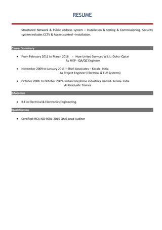 RESUME
Structured Network & Public address system – Installation & testing & Commissioning. Security
system includes CCTV & Access control –installation.
Career Summary
• From February 2011 to March 2016 - How United Services W.L.L.-Doha -Qatar
As MEP - QA/QC Engineer
• November 2009 to January 2011 – Shafi Associates – Kerala- India
As Project Engineer (Electrical & ELV Systems)
• October 2008 to October 2009- Indian telephone industries limited- Kerala- India
As Graduate Trainee
Education
• B.E in Electrical & Electronics Engineering.
Qualification
• Certified IRCA ISO 9001-2015 QMS Lead Auditor
 