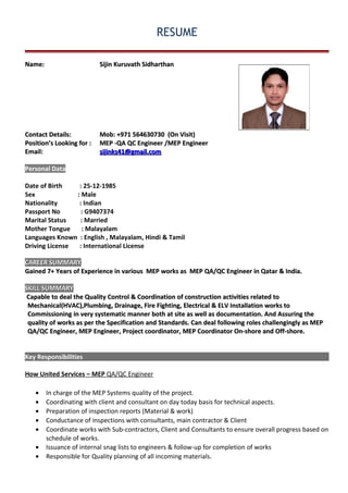 RESUME
Name:Name: SijinSijin Kuruvath SidharthanKuruvath Sidharthan
Contact Details:Contact Details: Mob: +9Mob: +971 56463073071 564630730 (On Visit)(On Visit)
PositionPosition’s Looking for’s Looking for :: MEP -MEP -QAQA QC EngineerQC Engineer /MEP Engineer/MEP Engineer
Email:Email: sijinks41@gmail.comsijinks41@gmail.com
Personal Data
Date of Birth : 25-12-1985
Sex : Male
Nationality : Indian
Passport No : G9407374
Marital Status : Married
Mother Tongue : Malayalam
Languages Known : English , Malayalam, Hindi & Tamil
Driving License : International License
CAREER SUMMARYCAREER SUMMARY
Gained 7+ Years of Experience in various MEP works as MEP QA/QC Engineer in Qatar & India.Gained 7+ Years of Experience in various MEP works as MEP QA/QC Engineer in Qatar & India.
SKILL SUMMARYSKILL SUMMARY
Capable to deal the Quality Control & Coordination of construction activities related toCapable to deal the Quality Control & Coordination of construction activities related to
Mechanical(HVAC),Plumbing, Drainage, Fire Fighting, Electrical & ELV Installation works toMechanical(HVAC),Plumbing, Drainage, Fire Fighting, Electrical & ELV Installation works to
Commissioning in very systematic manner both at site as well as documentation. And Assuring theCommissioning in very systematic manner both at site as well as documentation. And Assuring the
quality of works as per the Specification and Standards. Can deal following roles challengingly as MEPquality of works as per the Specification and Standards. Can deal following roles challengingly as MEP
QA/QC Engineer, MEP Engineer, Project coordinator, MEP Coordinator On-shore and Off-shore.QA/QC Engineer, MEP Engineer, Project coordinator, MEP Coordinator On-shore and Off-shore.
Key Responsibilities
How United Services – MEP QA/QC Engineer
• In charge of the MEP Systems quality of the project.
• Coordinating with client and consultant on day today basis for technical aspects.
• Preparation of inspection reports (Material & work)
• Conductance of inspections with consultants, main contractor & Client
• Coordinate works with Sub-contractors, Client and Consultants to ensure overall progress based on
schedule of works.
• Issuance of internal snag lists to engineers & follow-up for completion of works
• Responsible for Quality planning of all incoming materials.
 