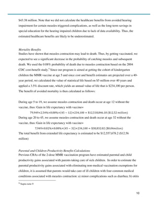 10
$43.38 million. Note that we did not calculate the healthcare benefits from avoided hearing
impairment for certain measles triggered complications, as well as the long-term savings in
special education for the hearing impaired children due to lack of data availability. Thus, the
estimated healthcare benefits are likely to be underestimated.
Mortality Benefits
Studies have shown that measles contraction may lead to death. Thus, by getting vaccinated, we
expected to see a significant decrease in the probability of catching measles and subsequent
death. We used the 0.08% probability of death due to measles contraction based on the 2004
CDC cost-benefit study.9
Since our program is aimed at getting the cohort of kindergarten
children the MMR vaccine at age 5 and since cost and benefit estimates are projected over a 40-
year period, we calculated the value of statistical life based on $5 million over 40 years and
applied a 3.5% discount rate, which yields an annual value of life that is $234,100 per person.
The benefit of avoided mortality is then calculated as follows:
During age 5 to 19, we assume measles contraction and death occur at age 12 without the
vaccine, thus: Gain in life expectancy with vaccine=
79,949×2.54%×0.08%× 45 − 12 ×234,100 = $12,518,846.18  ($12.52  𝑚𝑖𝑙𝑙𝑖𝑜𝑛)
During age 20 to 45, we assume measles contraction and death occur at age 32 without the
vaccine, thus: Gain in life expectancy with vaccine=
7,949×0.02%×0.08%× 45 − 32 ×234,100 = $38,832.02  ($0.04𝑚𝑖𝑙𝑖𝑜𝑛)
The total benefit from extended life expectancy is estimated to be $12,557,678.2 ($12.56
million)
Parental and Children Productivity Benefits Calculations
Previous CBAs of the 2-dose MMR vaccination program have estimated parental and child
productivity gains associated with parents taking care of sick children. In order to estimate the
parental productivity gains associated with eliminating non-medical vaccination exemptions for
children, it is assumed that parents would take care of ill children with four common medical
conditions associated with measles contraction: a) minor complications such as diarrhea; b) otitis
9	
  Supra note 9
 