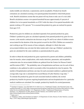 11
media (middle ear) infections; c) pneumonia; and d) encephalitis. Productivity benefit
estimations are calculated assuming a two-parent/guardian household in which both parents
work. Benefit calculations assume that one parent will stay home to take care of a sick child.
Benefit calculations assume a two-parent household because approximately 61 percent of
children live in two-parent households as of 2013 while the share of two-parent households with
parents working is 59.1 percent.10
It is assumed that productivity gains are realized for parents
from ages 5-19.
Productivity gains for children are calculated separately from parental productivity gains.
Children’s productivity gains are calculated separately from parental productivity gains for two
reasons: a) the measles contraction rate decreases at age 20; and b) our cohort of children remain
unvaccinated for the duration of the time period covered for this CBA. Children are assumed to
start working at age 20 for reasons of time contiguity, although it is likely that some
unvaccinated children may not enter the labor market until a later age. Children’s productivity
gains are calculated for the same conditions as parental productivity gains.
In order to obtain the total productivity gains experienced by parents and children, probability
rates for measles, minor complications, otitis media infections, pneumonia, and encephalitis
contraction rates for unvaccinated children are gathered from the Centers for Disease Control
and Prevention (CDC).11
The probability rates of hospitalization and home care for each of these
conditions is also gathered in order to accurately reflect lost productivity time for parents. The
number of hospitalization and home care days for each associated condition is gathered and the
average daily wage rate is calculated from recent Bureau of Labor Statistics wage data. 12
To estimate the productivity gains for each associated medical condition, the averted
productivity benefits for persons requiring hospitalization and non-hospitalization for a particular
medical condition are calculated. For example, productivity benefits for averted pneumonia
10 Gretchen Livingston, “Less than Half of U.S. Kids Live in a “Traditional” Family”, Pew Research Center, last
modified December 22, 2014, http://www.pewresearch.org/fact-­‐tank/2014/12/22/less-­‐than-­‐half-­‐of-­‐u-­‐s-­‐kids-­‐
today-­‐live-­‐in-­‐a-­‐traditional-­‐family/.; U.S. Department of Labor, “Employment Characteristics of Families
Summary, U.S. Department of Labor, Bureau of Labor Statistics, last modified April 23, 2015,
http://www.bls.gov/news.release/famee.nr0.htm .
11	
  Supra note 9
12 “Databases, Tables, and Calculators by Subject”, US Department of Labor, Bureau of Labor Statistics, accessed
May 2, 2015, http://data.bls.gov/cgi-­‐bin/dsrv.
 