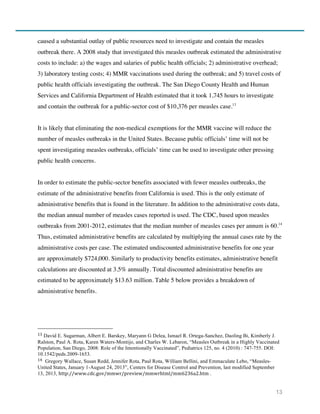 13
caused a substantial outlay of public resources need to investigate and contain the measles
outbreak there. A 2008 study that investigated this measles outbreak estimated the administrative
costs to include: a) the wages and salaries of public health officials; 2) administrative overhead;
3) laboratory testing costs; 4) MMR vaccinations used during the outbreak; and 5) travel costs of
public health officials investigating the outbreak. The San Diego County Health and Human
Services and California Department of Health estimated that it took 1,745 hours to investigate
and contain the outbreak for a public-sector cost of $10,376 per measles case.13
It is likely that eliminating the non-medical exemptions for the MMR vaccine will reduce the
number of measles outbreaks in the United States. Because public officials’ time will not be
spent investigating measles outbreaks, officials’ time can be used to investigate other pressing
public health concerns.
In order to estimate the public-sector benefits associated with fewer measles outbreaks, the
estimate of the administrative benefits from California is used. This is the only estimate of
administrative benefits that is found in the literature. In addition to the administrative costs data,
the median annual number of measles cases reported is used. The CDC, based upon measles
outbreaks from 2001-2012, estimates that the median number of measles cases per annum is 60.14
Thus, estimated administrative benefits are calculated by multiplying the annual cases rate by the
administrative costs per case. The estimated undiscounted administrative benefits for one year
are approximately $724,000. Similarly to productivity benefits estimates, administrative benefit
calculations are discounted at 3.5% annually. Total discounted administrative benefits are
estimated to be approximately $13.63 million. Table 5 below provides a breakdown of
administrative benefits.
13	
  David E. Sugarman, Albert E. Barskey, Maryann G Delea, Ismael R. Ortega-Sanchez, Daoling Bi, Kimberly J.
Ralston, Paul A. Rota, Karen Waters-Montijo, and Charles W. Lebaron, “Measles Outbreak in a Highly Vaccinated
Population, San Diego, 2008: Role of the Intentionally Vaccinated”, Pediatrics 125, no. 4 (2010) : 747-755. DOI:
10.1542/peds.2009-1653.
14	
   Gregory Wallace, Susan Redd, Jennifer Rota, Paul Rota, William Bellini, and Emmaculate Lebo, “Measles-
United States, January 1-August 24, 2013”, Centers for Disease Control and Prevention, last modified September
13, 2013, http://www.cdc.gov/mmwr/preview/mmwrhtml/mm6236a2.htm .
 