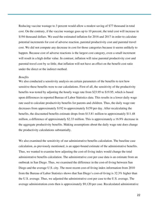 22
Reducing vaccine wastage to 3 percent would allow a modest saving of $77 thousand in total
cost. On the contrary, if the vaccine wastage goes up to 10 percent, the total cost will increase in
$194 thousand dollars. We used the estimated inflation for 2016 and 2017 in order to calculate
potential increments for cost of adverse reaction, parental productivity cost and parental travel
cost. We did not compute any decrease in cost for those categories because it seems unlikely to
happen. Because cost of adverse reactions is the largest cost category, even a small increment
will result in a high dollar value. In contrast, inflation will raise parental productivity cost and
parental travel cost by so little, that inflation will not have an effect on the benefit cost ratio
under the direct or the indirect method.
Benefits
We also conducted a sensitivity analysis on certain parameters of the benefits to test how
sensitive these benefits were to our calculations. First of all, the sensitivity of the productivity
benefits was tested by adjusting the hourly wage rate from $23.95 to $19.95, which is based
upon differences in reported Bureau of Labor Statistics data. This results in a lower daily wage
rate used to calculate productivity benefits for parents and children. Thus, the daily wage rate
decreases from approximately $192 to approximately $159 per day. After recalculating the
benefits, the discounted benefits estimate drops from $13.81 million to approximately $11.48
million, a difference of approximately $2.33 million. This is approximately a 16.9% decrease in
the aggregate productivity benefits. Making assumptions about the daily wage rate does change
the productivity calculations substantially.
We also examined the sensitivity of our administrative benefits calculation. The baseline case
calculation, as previously mentioned, is an upper-bound estimate of the administrative benefits.
Thus, we wanted to examine how adjusting the cost-of-living index would change the total
administrative benefits calculation. The administrative cost per case data is an estimate from an
outbreak in San Diego. Thus, we examined the difference in the cost-of-living between San
Diego and the average U.S. city. The most recent cost-of-living index information from 2010
from the Bureau of Labor Statistics shows that San Diego’s cost-of-living is 32.3% higher than
the U.S. average. Thus, we adjusted the administrative cost per case to the U.S. average. The
average administration costs then is approximately $9,120 per case. Recalculated administrative
 