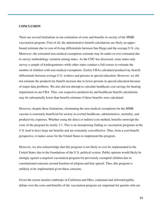 24
CONCLUSION
There are several limitations in our estimation of costs and benefits to society of the MMR
vaccination program. First of all, the administrative benefit calculations are likely an upper-
bound estimate due to cost-of-living differentials between San Diego and the average U.S. city.
Moreover, the estimated non-medical exemptions estimate may be under or over estimated due
to survey methodology variation among states. As the CDC has discussed, some states only
survey a sample of kindergarteners while other states conduct a full census to estimate the
number of children with non-medical exemptions. Earlier CBAs calculated productivity benefit
differentials between average U.S. workers and persons in special education. However, we did
not estimate the productivity benefit increase due to fewer persons in special education because
of major data problems. We also did not attempt to calculate healthcare cost savings for hearing
impairment in our CBA. Thus, our respective productivity and healthcare benefit calculations
may be substantially lower than benefit estimates if these benefits were calculated.
However, despite these limitations, eliminating the non-medical exemptions for the MMR
vaccine is extremely beneficial for society in averted healthcare, administrative, mortality, and
productivity expenses. Whether using the direct or indirect cost method, benefits outweigh the
costs of the program by nearly 3:1. This is an unsurprising finding as vaccination programs in the
U.S. tend to have large net benefits and are extremely cost-effective. Thus, from a cost-benefit
perspective, it makes sense for the United States to implement this program.
However, we also acknowledge that this program is not likely to ever be implemented in the
United States due to the foundations of the U.S. political system. Public opinion would likely be
strongly against a required vaccination program for previously exempted children due to
constitutional concerns around freedom of religion and free speech. Thus, this program is
unlikely to be implemented given these concerns.
Given the recent measles outbreaks in California and Ohio, continued and informed public
debate over the costs and benefits of the vaccination program are important for parents who are
 
