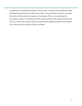 25
considering not vaccinating their children. A famous letter circulated by the famed British author
Roald Dahl implored parents of children in the 1960’s to ensure that their children be vaccinated
for measles and the potential consequences of not doing so. Thus, it is recommended that
policymakers continue to communicate with the American people on the significant benefits that
accrue as a result of the measles vaccination program and the significant health risks that parents
face if they choose not to get their children vaccinated.
 