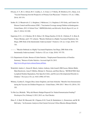 27
O'Leary, S. T., M. A. Allison, M. C. Lindley, L. A. Crane, L. P. Hurley, M. Brtnikova, B. L. Beaty, et al.
"Vaccine Financing from the Perspective of Primary Care Physicians." Pediatrics 133, no. 3 (Mar,
2014): 367-374.
Seither, R., S. Masalovich, C. L. Knighton, J. Mellerson, J. A. Singleton, S. M. Greby, and Centers for
Disease Control and Prevention (CDC). "Vaccination Coverage among Children in Kindergarten -
United States, 2013-14 School Year." MMWR.Morbidity and Mortality Weekly Report 63, no. 41
(Oct 17, 2014): 913-920.
Sugerman, D. E., A. E. Barskey, M. G. Delea, I. R. Ortega-Sanchez, D. Bi, K. J. Ralston, P. A. Rota, K.
Waters-Montijo, and C. W. Lebaron. "Measles Outbreak in a Highly Vaccinated Population, San
Diego, 2008: Role of the Intentionally Undervaccinated." Pediatrics 125, no. 4 (Apr, 2010): 747-
755.
———. "Measles Outbreak in a Highly Vaccinated Population, San Diego, 2008: Role of the
Intentionally Undervaccinated." Pediatrics 125, no. 4 (Apr, 2010): 747-755.
U.S. Department of Labor, Bureau of Labor Statistics. "Employment Characteristics of Families
Summary." Bureau of Labor Statistics. Accessed April 24, 2015.
http://www.bls.gov/news.release/famee.nr0.htm.
Wakefield, Andrew J., Simon H. Murch, Andrew Anthony, John Linnell, DM Casson, Mohsin Malik,
Mark Berelowitz, Amar P. Dhillon, Michael A. Thomson, and Peter Harvey. "RETRACTED: Ileal-
Lymphoid-Nodular Hyperplasia, Non-Specific Colitis, and Pervasive Developmental Disorder in
Children." The Lancet 351, no. 9103 (1998): 637-641.
Whitney, Cynthia G., Fangjun Zhou, James Singleton, and Anne Schuchat. "Benefits from Immunization
during the Vaccines for Children Program era—United States, 1994–2013." Mmwr 63, (2014): 352-
355.
Ye Hee Lee, Michelle. "Why did Obama's Budget Proposal Cut Federal Immunization Funding?"
Washington Post, February 9, 2015, 2015, sec. Fact Checker.
Zhou, F., S. Reef, M. Massoudi, M. J. Papania, H. R. Yusuf, B. Bardenheier, L. Zimmerman, and M. M.
McCauley. "An Economic Analysis of the Current Universal 2-Dose Measles-Mumps-Rubella
 