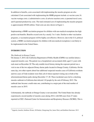 4
In addition to benefits, costs associated with implementing the measles program are also
calculated. Costs associated with implementing the MMR program include: a) vaccine costs; b)
vaccine wastage costs; c) administrative costs; d) adverse reaction costs; e) parental travel costs;
and f) parental productivity costs. The total estimated cost of implementing the measles program
is approximately $30.88 million. Total costs are also shown in Figure 1.
Implementing a MMR vaccination program for children with non-medical exemptions has high
positive net benefits. Benefits exceed costs by a nearly 3 to 1 ratio. Similar to other vaccination
programs, a vaccination program will be highly cost-effective. However, due to the U.S. political
system, a MMR vaccination program for children with non-medical exemptions is not likely to
be implemented in the United States.
INTRODUCTION
The Outbreak in Orange County
On January 5, 2015, the California Department of Public Health (CDPH) was notified about a
suspected measles case. The patient was a hospitalized, unvaccinated child, aged 11 years with
rash onset on December 28.1
The only notable travel history during the exposure period was a
visit to one of the two adjacent Disney theme parks located in Orange County, California. On the
same day, two other reports about four additional suspected measles cases of California residents
and two cases of Utah residents were filed, all of whom reported visiting one or both of the
aforementioned theme parks during December 17–20. These incidental cases led to a shocking
measles outbreak in California that infected 110 people by the end of February 2015. The
outbreak later became a multi-state one, contributing to a major part of the total number of
measles cases in 2015.
Unfortunately, the outbreak in Orange County is not anecdotal. The United States has already
experienced a record number of measles cases during 2014, with 668 cases from 27 states
reported to CDC's National Center for Immunization and Respiratory Diseases (NCIRD). This is
1
Zipprich, Jennifer, Kathleen Winter, Jill Hacker, Dongxiang Xia, James Watt, and Kathleen Harriman. 2015.
 