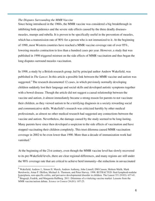 6
The Disputes Surrounding the MMR Vaccine
Since being introduced in the 1960s, the MMR vaccine was considered a big breakthrough in
inhibiting both epidemics and the severe side effects caused by the three deadly diseases-
measles, mumps and rubella. It is proven to be specifically useful in the prevention of measles,
which has a transmission rate of 90% for a person who is not immunized to it. At the beginning
of 1990, most Western countries have reached a MMR vaccine coverage rate of over 95%,
lowering measles contraction to less than a hundred cases per year. However, a study that was
published in 1998 triggered mistrust on the side effects of MMR vaccination and thus began the
long disputes surround measles vaccination.
In 1998, a study by a British research group, led by principal author Andrew Wakefield, was
published in The Lancet. In this article a possible link between the MMR vaccine and autism was
suggested.4
The research documented 12 cases, in which previously normally developing
children suddenly lost their language and social skills and developed autistic symptoms together
with a bowel disease. Though the article did not suggest a causal relationship between the
vaccine and autism, it almost immediately became a strong reason for parents to not vaccinate
their children, as they viewed autism to be a terrifying diagnosis in a society rewarding social
and communicative skills. Wakefield’s research was criticized harshly by other medical
professionals, as almost no other medical research had suggested any connections between the
vaccine and autism. Nevertheless, the damage caused by the study seemed to be long-lasting.
Many parents have since then developed a suspicion to the side effects of vaccination and have
stopped vaccinating their children completely. This trust dilemma caused MMR vaccination
coverage in 2002 to be even lower than 1990. More than a decade of immunization work had
vanished.5
At the beginning of the 21st century, even though the MMR vaccine level has slowly recovered
to its pre-Wakefield levels, there are clear regional differences, and many regions are still under
the 90% coverage rate that are critical to achieve herd immunity--the reductions in unvaccinated
4
Wakefield, Andrew J., Simon H. Murch, Andrew Anthony, John Linnell, DM Casson, Mohsin Malik, Mark
Berelowitz, Amar P. Dhillon, Michael A. Thomson, and Peter Harvey. 1998. RETRACTED: Ileal-lymphoid-nodular
hyperplasia, non-specific colitis, and pervasive developmental disorder in children. The Lancet 351 (9103): 637-41.
5
Bragesjö, Fredrik, and Margareta Hallberg. 2011. Dilemmas of a vitalizing vaccine market: Lessons from the
MMR vaccine/autism debate. Science in Context 24 (01): 107-25.
 