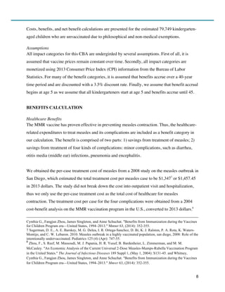 8
Costs, benefits, and net benefit calculations are presented for the estimated 79,749 kindergarten-
aged children who are unvaccinated due to philosophical and non-medical exemptions.
Assumptions
All impact categories for this CBA are undergirded by several assumptions. First of all, it is
assumed that vaccine prices remain constant over time. Secondly, all impact categories are
monetized using 2013 Consumer Price Index (CPI) information from the Bureau of Labor
Statistics. For many of the benefit categories, it is assumed that benefits accrue over a 40-year
time period and are discounted with a 3.5% discount rate. Finally, we assume that benefit accrual
begins at age 5 as we assume that all kindergarteners start at age 5 and benefits accrue until 45.
BENEFITS CALCULATION
Healthcare Benefits
The MMR vaccine has proven effective in preventing measles contraction. Thus, the healthcare-
related expenditures to treat measles and its complications are included as a benefit category in
our calculation. The benefit is comprised of two parts: 1) savings from treatment of measles; 2)
savings from treatment of four kinds of complications: minor complications, such as diarrhea,
otitis media (middle ear) infections, pneumonia and encephalitis.
We obtained the per-case treatment cost of measles from a 2008 study on the measles outbreak in
San Diego, which estimated the total treatment cost per measles case to be $1,3477
or $1,457.45
in 2013 dollars. The study did not break down the cost into outpatient visit and hospitalization,
thus we only use the per-case treatment cost as the total cost of healthcare for measles
contraction. The treatment cost per case for the four complications were obtained from a 2004
cost-benefit analysis on the MMR vaccination program in the U.S., converted to 2013 dollars.8
Cynthia G., Fangjun Zhou, James Singleton, and Anne Schuchat. "Benefits from Immunization during the Vaccines
for Children Program era—United States, 1994–2013." Mmwr 63, (2014): 352-355.
7 Sugerman, D. E., A. E. Barskey, M. G. Delea, I. R. Ortega-Sanchez, D. Bi, K. J. Ralston, P. A. Rota, K. Waters-
Montijo, and C. W. Lebaron. 2010. Measles outbreak in a highly vaccinated population, san diego, 2008: Role of the
intentionally undervaccinated. Pediatrics 125 (4) (Apr): 747-55.
8
Zhou, F., S. Reef, M. Massoudi, M. J. Papania, H. R. Yusuf, B. Bardenheier, L. Zimmerman, and M. M.
McCauley. "An Economic Analysis of the Current Universal 2-Dose Measles-Mumps-Rubella Vaccination Program
in the United States." The Journal of Infectious Diseases 189 Suppl 1, (May 1, 2004): S131-45. and Whitney,
Cynthia G., Fangjun Zhou, James Singleton, and Anne Schuchat. "Benefits from Immunization during the Vaccines
for Children Program era—United States, 1994–2013." Mmwr 63, (2014): 352-355.
 