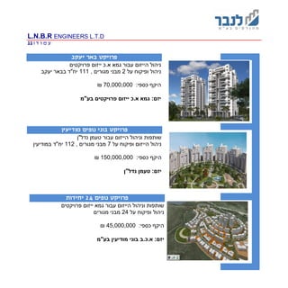 L.N.B.R ENGINEERS L.T.D
‫ד‬ ‫ו‬ ‫מ‬ ‫ע‬|11
‫מ‬ :‫פרויקטים‬
‫פרויקט‬‫יעקב‬ ‫באר‬
‫פרויקטים‬ ‫ייזום‬ ‫א.כ‬ ‫גמא‬ ‫עבור‬ ‫הייזום‬ ‫ניהול‬
‫ניהול‬‫ו‬‫פיקוח‬‫על‬2, ‫מגורים‬ ‫מבני‬111‫יעקב‬ ‫בבאר‬ ‫יח"ד‬
:‫כספי‬ ‫היקף‬70,000,000₪
:‫יזם‬‫פרויקטים‬ ‫ייזום‬ ‫א.כ‬ ‫גמא‬‫בע"מ‬
‫פרויקט‬‫מודיעין‬ ‫נופים‬ ‫בוני‬
‫נדל"ן‬ ‫טעמן‬ ‫עבור‬ ‫הייזום‬ ‫וניהול‬ ‫שותפות‬
‫ניהול‬‫ו‬ ‫הייזום‬‫פיקוח‬‫על‬7, ‫מגורים‬ ‫מבני‬112‫במודיעין‬ ‫יח"ד‬
:‫כספי‬ ‫היקף‬150,000,000₪
:‫יזם‬‫נדל"ן‬ ‫טעמן‬
‫פרויקט‬‫נופים‬24‫יחידות‬
‫פרויקטים‬ ‫ייזום‬ ‫גמא‬ ‫עבור‬ ‫הייזום‬ ‫וניהול‬ ‫שותפות‬
‫ניהול‬‫ו‬‫פיקוח‬‫על‬24‫מגורים‬ ‫מבני‬
:‫כספי‬ ‫היקף‬45,000,000₪
:‫יזם‬‫בע"מ‬ ‫מודיעין‬ ‫בוני‬ ‫א.כ.ב‬
 