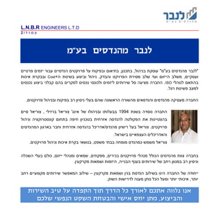 L.N.B.R ENGINEERS L.T.D
‫ד‬ ‫ו‬ ‫מ‬ ‫ע‬|2
‫לנב‬‫בע"מ‬ ‫מהנדסים‬ ‫ר‬
"‫מהנדסים‬ ‫לנבר‬"‫בע"מ‬‫פרטיים‬ ‫יזמים‬ ‫עבור‬ ‫הנדסיים‬ ‫פרויקטים‬ ‫על‬ ‫ובפיקוח‬ ‫בתיאום‬ ,‫בתכנון‬ ,‫בניהול‬ ‫עוסקת‬
‫ו‬ ‫הפרויקט‬ ‫מסירת‬ ‫שלב‬ ‫ועד‬ ‫הייזום‬ ‫משלב‬ ,‫ועסקיים‬‫הבדק‬+‫ה‬ ‫בשיטת‬ ‫וביצוע‬ ‫ניהול‬ ,Cost‫איכות‬ ‫ובבקרת‬
‫לנוהלי‬ ‫בהתאם‬ISO.‫נכנסים‬ ‫ביצוע‬ ‫קבלני‬ ‫בהם‬ ‫למקרים‬ ‫נכסים‬ ‫ולכונסי‬ ‫ליזמים‬ ‫שירותים‬ ‫סל‬ ‫מציעה‬ ‫החברה‬
.‫רגל‬ ‫פשיטת‬ ‫למצב‬
‫והנדסאים‬ ‫מהנדסים‬ ‫מעסיקה‬ ‫החברה‬‫שהם‬ ‫הראשונה‬ ‫מהשורה‬‫ו‬ ‫בפיקוח‬ ‫רב‬ ‫ניסיון‬ ‫בעלי‬‫ב‬.‫פרויקטים‬ ‫ניהול‬
‫החברה‬‫נוסדה‬‫בשנת‬1994‫ברזילי‬ ‫צוריאל‬ '‫אינג‬ ‫של‬ ‫ובניהולו‬ ‫בבעלותו‬‫צוריאל‬ ,‫סיים‬
‫בהצטיינות‬‫את‬‫וניהול‬ ‫קונסטרוקציה‬ ‫בתחום‬ ‫חיפה‬ ‫בטכניון‬ ‫אזרחית‬ ‫להנדסה‬ ‫הפקולטה‬
‫פרויקטים‬.‫צוריאל‬‫המהנדסים‬ ‫בארגון‬ ‫וחבר‬ ‫אזרחית‬ ‫בהנדסה‬ ‫מהנדס/אדריכל‬ ‫רישיון‬ ‫בעל‬
.‫בישראל‬ ‫העצמאיים‬ ‫והאדריכלים‬
‫כ‬ ‫משמש‬ ‫צוריאל‬‫מהנדס‬‫בנושא‬ ,‫משפט‬ ‫בבתי‬ ‫מומחה‬‫י‬.‫פרויקטים‬ ‫וניהול‬ ‫איכות‬ ‫בקרת‬
‫בחברה‬‫מהנדסים‬ ‫צוות‬‫הכולל‬,‫ייזום‬ ‫ומנהלי‬ ‫שמאים‬ ,‫מפקחים‬ ,‫בכירים‬ ‫פרויקטים‬ ‫מנהלי‬‫כול‬‫בעלי‬ ‫ם‬‫השכלה‬
.‫מקרקעין‬ ‫ושמאות‬ ‫היזמות‬ ,‫הבנייה‬ ‫בענף‬ ‫שירותים‬ ‫של‬ ‫רחב‬ ‫במגוון‬ ‫רב‬ ‫וניסיון‬
‫מקרקעין‬ ‫ושמאות‬ ‫בנין‬ ‫הנדסת‬ ‫בשילוב‬ ‫הינו‬ ‫החברה‬ ‫של‬ ‫ייחודה‬–‫רחב‬ ‫מקצועיים‬ ‫שירותים‬ ‫המאפשר‬ ‫שילוב‬
.‫השוק‬ ‫לדרישות‬ ‫מענה‬ ‫נותן‬ ‫הכל‬ ‫ומעל‬ ‫יותר‬ ‫איכותי‬ ,‫יותר‬
‫אנו‬‫תו‬ ‫הדרך‬ ‫כל‬ ‫לאורך‬ ‫אתכם‬ ‫נלווה‬‫השירות‬ ‫טיב‬ ‫על‬ ‫הקפדה‬ ‫ך‬
‫שלכם‬ ‫הנפשי‬ ‫השקט‬ ‫והבטחת‬ ‫אישי‬ ‫יחס‬ ‫מתן‬ ,‫והביצוע‬
 