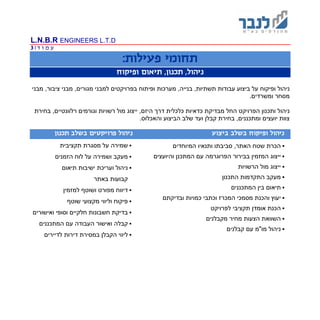 L.N.B.R ENGINEERS L.T.D
‫ד‬ ‫ו‬ ‫מ‬ ‫ע‬|3
:‫פעילות‬ ‫תחומי‬
‫ופיקוח‬ ‫תיאום‬ ,‫תכנון‬ ,‫ניהול‬
‫ופיקוח‬ ‫ניהול‬‫ופיתוח‬ ‫מערכות‬ ,‫בנייה‬ ,‫תשתיות‬ ‫עבודות‬ ‫ביצוע‬ ‫על‬‫בפרויקטים‬‫למבני‬‫מבני‬ ,‫מגורים‬,‫ציבור‬‫מבני‬
‫מסחר‬‫ו‬‫משרדים‬.
‫הפרויקט‬ ‫ותכנון‬ ‫ניהול‬‫החל‬‫מבדיקת‬‫כלכלית‬ ‫כדאיות‬‫ר‬ ‫וגורמים‬ ‫רשויות‬ ‫מול‬ ‫ייצוג‬ ,‫היזם‬ ‫דרך‬‫בחירת‬ ,‫לוונטיים‬
.‫והאכלוס‬ ‫הביצוע‬ ‫שלב‬ ‫ועד‬ ‫קבלן‬ ‫בחירת‬ ,‫ומתכננים‬ ‫יועצים‬ ‫צוות‬
‫ביצוע‬ ‫בשלב‬ ‫ופיקוח‬ ‫ניהול‬‫תכנון‬ ‫בשלב‬ ‫פרויקטים‬ ‫ניהול‬
‫המיוחדים‬ ‫ותנאיו‬ ‫סביבתו‬ ,‫האתר‬ ‫שטח‬ ‫הכרת‬
‫בבירור‬ ‫המזמין‬ ‫ייצוג‬‫והיועצים‬ ‫המתכנן‬ ‫עם‬ ‫הפרוגרמה‬
‫הרשויות‬ ‫מול‬ ‫ייצוג‬
‫מעקב‬‫התכנון‬ ‫התקדמות‬
‫תיאום‬‫המתכננים‬ ‫בין‬
‫יע‬‫ו‬ ‫וץ‬‫וכתב‬ ‫המכרז‬ ‫מסמכי‬ ‫הכנת‬‫י‬‫כמויות‬‫ובדיקתם‬
‫הכנת‬‫תקציבי‬ ‫אומדן‬‫לפרויקט‬
‫הצעות‬ ‫השוואת‬‫מ‬ ‫מחיר‬‫קבלנים‬
‫ניהול‬‫קבלנים‬ ‫עם‬ ‫מו"מ‬
‫שמירה‬‫תקציבית‬ ‫מסגרת‬ ‫על‬
‫מעקב‬‫על‬ ‫ושמירה‬‫הזמנים‬ ‫לוח‬
‫ו‬ ‫ניהול‬‫תיאום‬ ‫ישיבות‬ ‫עריכת‬
‫קבועות‬‫באתר‬
‫למזמין‬ ‫ושוטף‬ ‫מפורט‬ ‫דיווח‬
‫פיקוח‬‫וליווי‬‫שוטף‬ ‫מקצועי‬
‫בד‬‫חשבונות‬ ‫יקת‬‫חלקי‬‫ים‬‫ו‬‫סופי‬‫ואישורים‬
‫קבל‬‫ואישור‬ ‫ה‬‫המתכננים‬ ‫עם‬ ‫העבודה‬
‫לדיירים‬ ‫דירות‬ ‫במסירת‬ ‫הקבלן‬ ‫ליווי‬
 