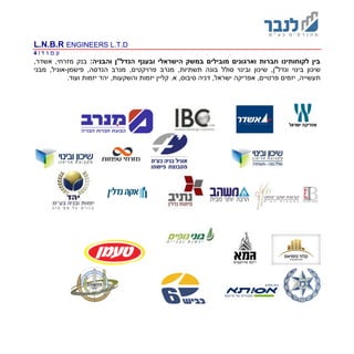 L.N.B.R ENGINEERS L.T.D
‫ד‬ ‫ו‬ ‫מ‬ ‫ע‬|4
‫הישר‬ ‫במשק‬ ‫מובילים‬ ‫וארגונים‬ ‫חברות‬ ‫לקוחותינו‬ ‫בין‬‫ובענף‬ ‫אלי‬‫ו‬ ‫הנדל"ן‬:‫הבניה‬,‫אשדר‬ ,‫מזרחי‬ ‫בנק‬
,‫ונדל"ן‬ ‫בינוי‬ ‫שיכון‬,‫תשתיות‬ ‫בונה‬ ‫סולל‬ ‫ובינוי‬ ‫שיכון‬‫פישמן‬ ,‫הנדסה‬ ‫מנרב‬ ,‫פרויקטים‬ ‫מנרב‬-‫מבני‬ ,‫אוניל‬
.‫א‬ ,‫סיבוס‬ ‫דניה‬ ,‫ישראל‬ ‫אפריקה‬ ,‫פרטיים‬ ‫יזמים‬ ,‫תעשייה‬,‫והשקעות‬ ‫יזמות‬ ‫קליין‬‫י‬ ‫יהד‬‫זמות‬.‫ועוד‬
 