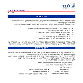 L.N.B.R ENGINEERS L.T.D
‫ד‬ ‫ו‬ ‫מ‬ ‫ע‬|5
‫איכות‬ ‫בקרת‬
‫ת‬ ‫בהכנת‬ ‫מתמחה‬ ‫החברה‬‫כני‬‫ו‬‫איכות‬ ‫בקרת‬ ‫ת‬‫ל‬‫על‬ ,‫פרויקטים‬‫לנוהלי‬ ‫בהתאם‬ ,‫המזמין‬ ‫דרישות‬ ‫פי‬ISO
‫הקבלן‬ ‫עם‬ ‫ובתיאום‬‫המבצע‬.
‫את‬ ‫מיישמת‬ ‫החברה‬‫תכני‬‫הקבלן‬ ‫עם‬ ‫ובתיאום‬ ‫האיכות‬ ‫אבטחת‬ ‫מול‬ ‫ועובדת‬ ‫באתר‬ ‫האיכות‬ ‫בקרת‬ ‫ת‬.
‫עריכת‬‫דעת‬ ‫חוות‬.‫נוספים‬ ‫עסקיים‬ ‫ולגופים‬ ‫לקבלנים‬ ,‫ליזמים‬ ‫הנדסית‬
‫לפרויקט‬ ‫איכות‬ ‫בקרת‬ ‫תכנית‬ ‫הכנת‬
‫איכות‬ ‫אבטחת‬ ‫ביצוע‬ ‫מעקב‬.‫לתכנית‬ ‫בהתאם‬ ‫לפרויקט‬
‫מכר‬ ‫מפרטי‬ ‫כתיבת‬
‫מכר‬ ‫תכניות‬ ‫עם‬ ‫מכר‬ ‫מפרטי‬ ‫התאמת‬ ‫בדיקת‬
‫והחוקים‬ ‫התקנים‬ ‫לדרישות‬ ‫בהתאם‬ ‫תכניות‬ ‫בדיקת‬
‫פרויקטים‬ ‫החברה‬ ‫מלווה‬ ‫האיכות‬ ‫בקרת‬ ‫בתחום‬‫פוליסיטי‬ ‫ובהם‬ ‫לאומי‬ ‫גודל‬ ‫בסדר‬-,‫המשטרה‬ ‫עיר‬‫עיר‬
‫הבה‬"‫דים‬,‫צה"ל‬ ‫של‬,‫כרם‬ ‫עין‬ ‫בהדסה‬ ‫ביוטכנולוגי‬ ‫ובנוסף‬‫כלא‬ ‫בית‬ ‫אצטדיון‬.‫ועוד‬ ‫ישראל‬ ‫חוצה‬ ,‫שבע‬ ‫בבאר‬
‫ייזום‬‫פרויקטים‬
‫מבנ‬ ‫ובבניית‬ ‫קרקע‬ ‫ברכישת‬ ,‫פרטי‬ ‫בייזום‬ ‫עוסקת‬ ‫החברה‬‫ו‬ ‫מגורים‬ ‫י‬‫מהא‬ ‫למשקיעים‬ ‫כבסיס‬ ‫משמשת‬‫רץ‬
,‫קרקעות‬ ‫ברכישת‬ ‫בארץ‬ ‫לבנייה‬ ‫בפרויקטים‬ ‫ומחו"ל‬‫בליווי‬‫ובניהול‬.‫הפרויקטים‬
‫וקב‬ ‫תכנון‬ ,‫הקרקע‬ ‫רכישת‬ ‫כולל‬ ‫הליווי‬ ‫תהליך‬‫של‬ ‫ומכירה‬ ‫שיווק‬ ,‫קבלן‬ ‫בחירת‬ ,‫הבניה‬ ‫תכנון‬ ,‫בניה‬ ‫היתרי‬ ‫לת‬
‫והבנק‬ ‫עו"ד‬ ‫מול‬ ‫עבודה‬ ,)‫כספים‬ ‫גביית‬ ‫הכולל‬ ‫דייר‬ ‫בתיק‬ ‫(טיפול‬ ‫הדיירים‬ ‫מול‬ ‫ייצוג‬ ,‫הפרויקט‬
‫כ‬ :‫פרויקטים‬ ‫של‬ ‫כספי‬ ‫היקף‬-180,000,000₪
‫לפרויקט‬ ‫ומכירה‬ ‫שיווק‬ ,‫ניהול‬
‫הדיירים‬ ‫מול‬ ‫מלא‬ ‫ייצוג‬
‫הפרויקט‬ ‫של‬ ‫והפיננסי‬ ‫המשפטי‬ ‫בליווי‬ ‫תמיכה‬
‫ביזמות‬ ‫ולשותפות‬ ‫ליזמות‬ ‫פוטנציאלים‬ ‫משקיעים‬ ‫איתור‬
‫גבוה‬ ‫לרווח‬ ‫פוטנציאל‬ ‫עם‬ ‫קרקעות‬ ‫איתור‬
:‫לפרויקט‬ ‫מלא‬ ‫ליווי‬
‫קרקע‬ ‫רכישת‬
‫בניה‬ ‫היתרי‬ ‫וקבלת‬ ‫תכנון‬
‫קבלן‬ ‫ובחירת‬ ‫למכרז‬ ‫יציאה‬
 