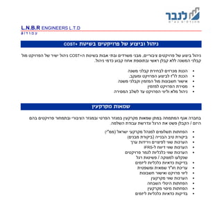 L.N.B.R ENGINEERS L.T.D
‫ד‬ ‫ו‬ ‫מ‬ ‫ע‬|6
‫בשיטת‬ ‫פרויקטים‬ ‫של‬ ‫וביצוע‬ ‫ניהול‬COST+
‫צי‬ ‫פרויקטים‬ ‫של‬ ‫ביצוע‬ ‫ניהול‬,‫בוריים‬‫מבני‬‫משרדים‬‫ו‬‫ה‬ ‫בשיטת‬ ‫אבות‬ ‫בתי‬COST+‫מול‬ ‫הפרויקט‬ ‫של‬ ‫ישיר‬ ‫ניהול‬
.‫ניהול‬ ‫כדמי‬ ‫קבוע‬ ‫אחוז‬ ‫ובתוספת‬ ‫ראשי‬ ‫קבלן‬ ‫ללא‬ ‫המשנה‬ ‫קבלני‬
‫ל‬ ‫מכרזים‬ ‫הכנת‬‫בחירת‬‫משנה‬ ‫קבלני‬
‫לביצוע‬ ‫לו"ז‬ ‫הכנת‬‫הפרויקט‬.‫ומעקב‬
‫המזמין‬ ‫מול‬ ‫חשבונות‬ ‫אישור‬‫משנה‬ ‫וקבלני‬
‫למזמין‬ ‫הפרויקט‬ ‫מסירת‬
‫מלא‬ ‫ניהול‬‫המסירה‬ ‫לשלב‬ ‫עד‬ ‫הפרויקט‬ ‫וליווי‬
‫מקרקעין‬ ‫שמאות‬
‫הציבורי‬ ‫ובמגזר‬ ‫הפרטי‬ ‫במגזר‬ ‫מקרקעין‬ ‫שמאות‬ ‫במתן‬ ‫המתמחה‬ ‫אגף‬ ‫בחברה‬‫ו‬‫פרויקטים‬ ‫בתמחור‬‫בהם‬
‫השלמה‬ ‫עבודת‬ ‫ונדרשת‬ ‫הרגל‬ ‫את‬ ‫פשט‬ ‫הקבלן‬ / ‫היזם‬.
‫(ממ"י‬ ‫ישראל‬ ‫מקרקעי‬ ‫למנהל‬ ‫תשלומים‬ ‫הפחתות‬(
‫מבנים‬ ‫(ביקורת‬ ‫הבנייה‬ ‫טיב‬ ‫ביקורת‬(
‫הערכו‬‫ערך‬ ‫וירידות‬ ‫לפיצויים‬ ‫שווי‬ ‫ת‬
‫ל‬ ‫דיווח‬ ‫שווי‬ ‫הערכות‬-IFRS
‫פרויקטים‬ ‫לגמר‬ ‫כלכליות‬ ‫שווי‬ ‫הערכות‬
‫שנקלע‬‫ו‬‫למצוקה‬‫רגל‬ ‫פשיטות‬ /
‫ליזמים‬ ‫כלכליות‬ ‫כדאיות‬ ‫בדיקות‬
‫ומשפטית‬ ‫שמאית‬ ‫חו"ד‬ ‫עריכת‬
‫חשבונות‬ ‫ואישור‬ ‫פרויקט‬ ‫ליווי‬
‫מקרקעין‬ ‫שווי‬ ‫הערכות‬
‫השבחה‬ ‫היטלי‬ ‫הפחתות‬
‫מקרקעין‬ ‫מיסוי‬ ‫הפחתות‬
‫ליזמים‬ ‫כלכליות‬ ‫כדאיות‬ ‫בדיקות‬
 
