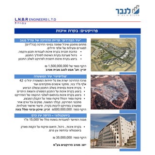L.N.B.R ENGINEERS L.T.D
‫ד‬ ‫ו‬ ‫מ‬ ‫ע‬|7
:‫פרויקטים‬‫איכות‬ ‫בקרת‬
‫בנגב‬ ‫צה"ל‬ ‫של‬ ‫ההדרכה‬ ‫קריית‬ "‫הבה"דים‬ ‫"עיר‬
‫שיכיל‬ ‫מתוכנן‬ ‫מתחם‬‫שמונה‬‫הדרכה‬ ‫בסיסי‬)‫(בה"דים‬
.‫חיילים‬ ‫אלפי‬ ‫של‬ ‫ופעילות‬ ‫למגורים‬
‫כתיבת‬‫תכני‬‫איכו‬ ‫בקרת‬ ‫ת‬‫ל‬ ‫ת‬.‫והקמה‬ ‫תכנון‬ ‫עבודות‬
‫מערכת‬ ‫ניהול‬‫בקרת‬‫התכנון‬ ‫לתהליך‬ ‫האיכות‬
‫התכנון‬ ‫לשלב‬ ‫לפרויקט‬ ‫חיצונית‬ ‫איכות‬ ‫בקרת‬ ‫ביצוע‬
‫של‬ ‫כספי‬ ‫היקף‬1,500,000,000₪
‫מנרב‬ ‫מבית‬ ‫לנגב‬ ‫מבט‬ '‫חב‬ :‫זכיין‬
‫המשטרה‬ ‫עיר‬ "‫"פוליסיטי‬
‫כ‬ ‫יכיל‬ ‫המשטרה‬ ‫יחידות‬ ‫כל‬ ‫את‬ ‫ישרת‬ ‫ההדרכה‬ ‫מרכז‬-42
‫מתק‬ ,‫בנוי‬ ‫מ"ר‬ ‫אלף‬‫ועוד‬ ‫מתקדמים‬ ‫אימונים‬ ‫ני‬
‫הביצוע‬ ‫ובשלב‬ ‫התכנון‬ ‫בשלב‬ ‫בסיסית‬ ‫איכות‬ ‫בקרת‬
‫המפורט‬ ‫התכנון‬ ‫על‬ ‫איכות‬ ‫בקרת‬ ‫ביצוע‬‫ו‬‫היתרים‬ ‫הוצאת‬
‫איכות‬ ‫בקרת‬ ‫ביצוע‬‫הפרוייקט‬ ‫של‬ ‫ההקמה‬ ‫לשלבי‬ ‫בהתאם‬
‫צמוד‬ ‫פיקוח‬,‫המבצע‬ ‫הקבלן‬ ‫על‬ ‫צמוד‬ ‫פיקוח‬ ‫הכולל‬
‫אחר‬ ‫גורם‬ ‫וכל‬ ‫ספקים‬ ,‫המשנה‬ ‫קבלני‬ ,‫הפרויקט‬ ‫מתכנני‬
‫ש‬‫פעילויות‬ ‫ואישור‬ ‫תיעוד‬ ,‫בקרה‬ ‫לרבות‬ ‫בפרויקט‬ ‫מעורב‬.
:‫כספי‬ ‫היקף‬500,000,000₪‫ובינוי‬ ‫שיכון‬ :‫זכיין‬‫בונה‬ ‫סולל‬
‫ביוטכנולוגי‬-‫כרם‬ ‫עין‬ ‫הדסה‬
‫של‬ ‫כולל‬ ‫בשטח‬ ‫למעבדות‬ ‫המיועד‬ ‫מבנה‬15,000‫מ"ר‬
‫הקמת‬ ‫על‬ ‫ופיקוח‬ ‫תיאום‬ ,‫ניהול‬ , ‫איכות‬ ‫בקרת‬‫פארק‬
.‫כרם‬ ‫עין‬ ‫בהדסה‬ ‫ביוטכנולוגי‬
‫היק‬:‫כספי‬ ‫ף‬35,000,000₪
‫מנרב‬ :‫יזם‬‫בע"מ‬ ‫פרויקטים‬
 